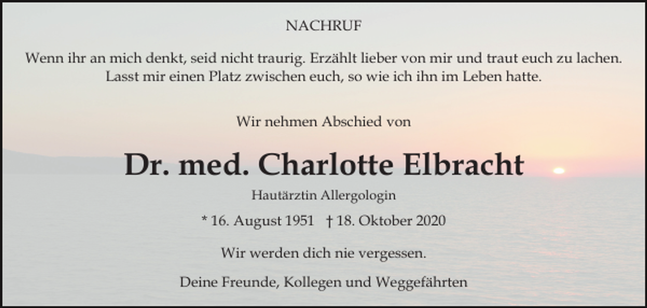 <p>NACHRUF<br />Wenn ihr an mich denkt, seid nicht traurig. Erzählt lieber von mir und traut euch zu lachen.<br />Lasst mir einen Platz zwischen euch, so wie ich ihn im Leben hatte.<br />Wir nehmen Abschied von</p><p>Dr. med. Charlotte Elbracht<br />Hautärztin Allergologin</p><p>* 16. August 1951 † 18. Oktober 2020<br />Wir werden dich nie vergessen.<br />Deine Freunde, Kollegen und Weggefährten</p>