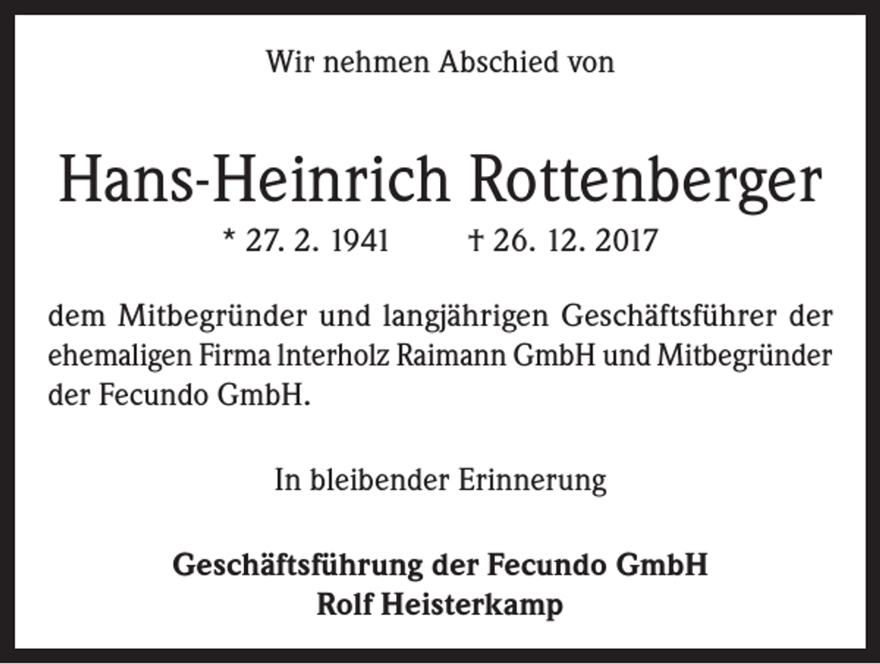 <p>Wir nehmen Abschied von</p><p>Hans-Heinrich Rottenberger<br />* 27. 2. 1941</p><p>† 26. 12. 2017</p><p>dem Mitbegründer und langjährigen Geschäftsführer der<br />ehemaligen Firma lnterholz Raimann GmbH und Mitbegründer<br />der Fecundo GmbH.<br />In bleibender Erinnerung<br />Geschäftsführung der Fecundo GmbH<br />Rolf Heisterkamp</p>