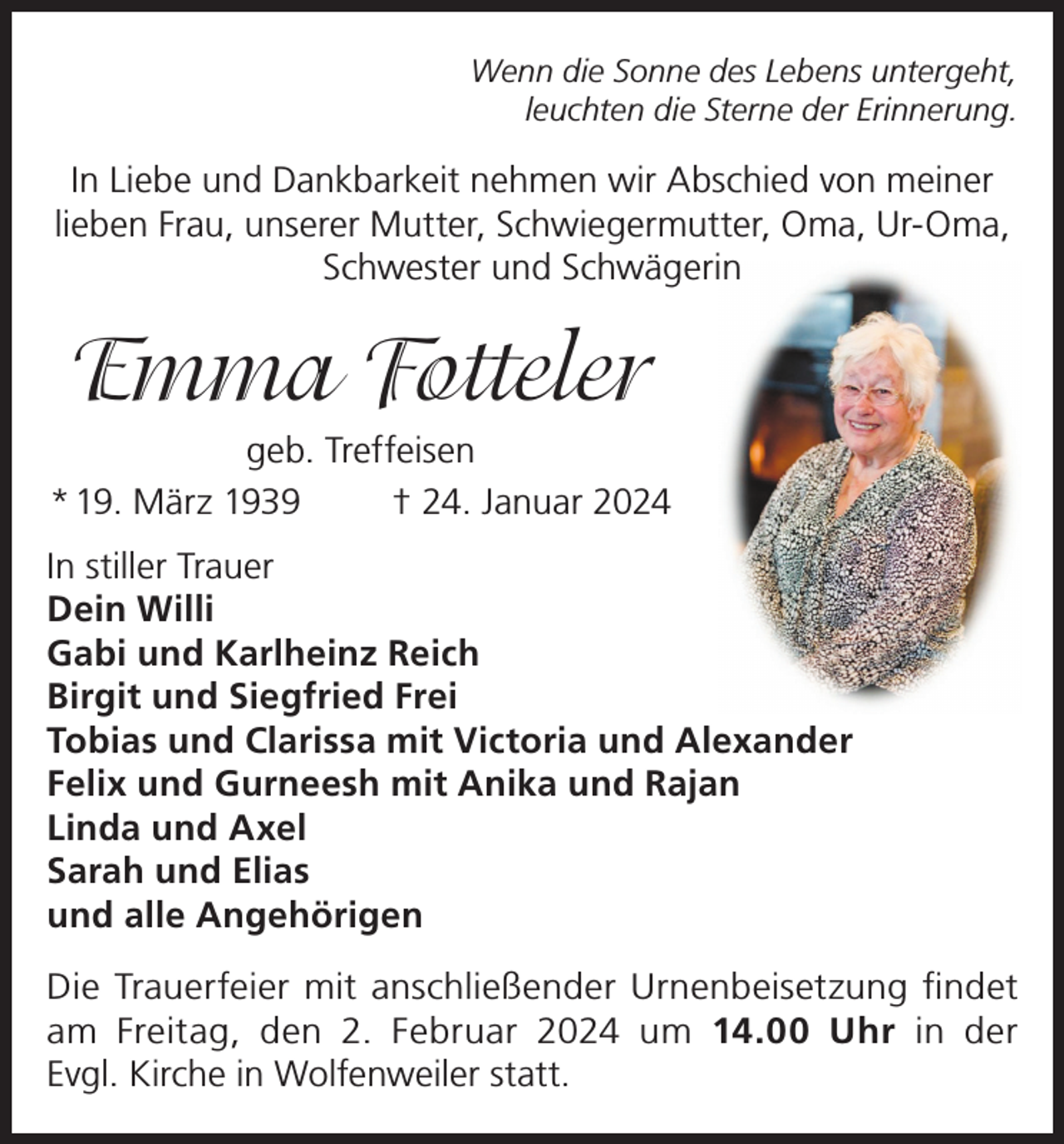 <p>Wenn die Sonne des Lebens untergeht,<br />leuchten die Sterne der Erinnerung.</p><p>In Liebe und Dankbarkeit nehmen wir Abschied von meiner<br />lieben Frau, unserer Mutter, Schwiegermutter, Oma, Ur-Oma,<br />Schwester und Schwägerin</p><p>Emma Fotteler<br />geb. Treffeisen<br />* 19. März 1939<br />† 24. Januar 2024<br />In stiller Trauer<br />Dein Willi<br />Gabi und Karlheinz Reich<br />Birgit und Siegfried Frei<br />Tobias und Clarissa mit Victoria und Alexander<br />Felix und Gurneesh mit Anika und Rajan<br />Linda und Axel<br />Sarah und Elias<br />und alle Angehörigen<br />Die Trauerfeier mit anschließender Urnenbeisetzung findet<br />am Freitag, den 2. Februar 2024 um 14.00 Uhr in der<br />Evgl. Kirche in Wolfenweiler statt.</p>