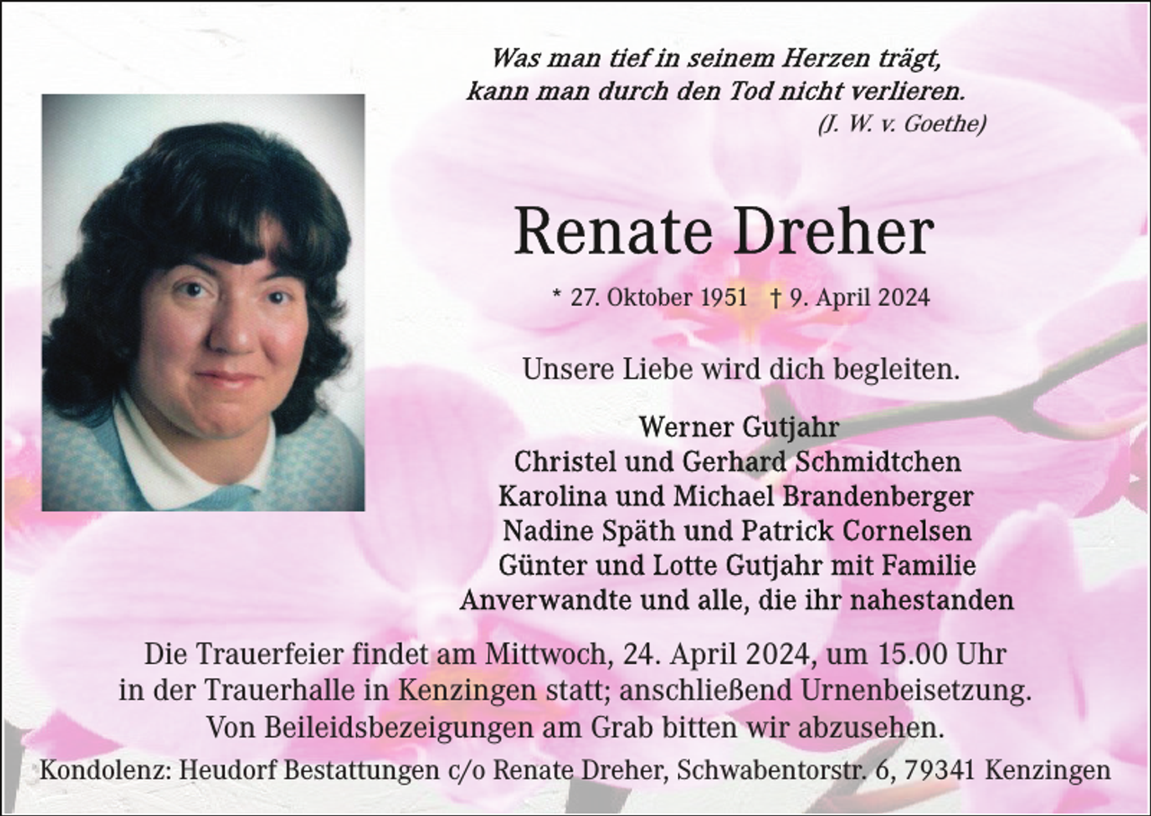 <p>(J. W. v. Goethe)</p><p>* 27. Oktober 1951 † 9. April 2024</p><p>Unsere Liebe wird dich begleiten.</p><p>Die Trauerfeier findet am Mittwoch, 24. April 2024, um 15.00 Uhr<br />in der Trauerhalle in Kenzingen statt; anschließend Urnenbeisetzung.<br />Von Beileidsbezeigungen am Grab bitten wir abzusehen.<br />Kondolenz: Heudorf Bestattungen c/o Renate Dreher, Schwabentorstr. 6, 79341 Kenzingen</p>