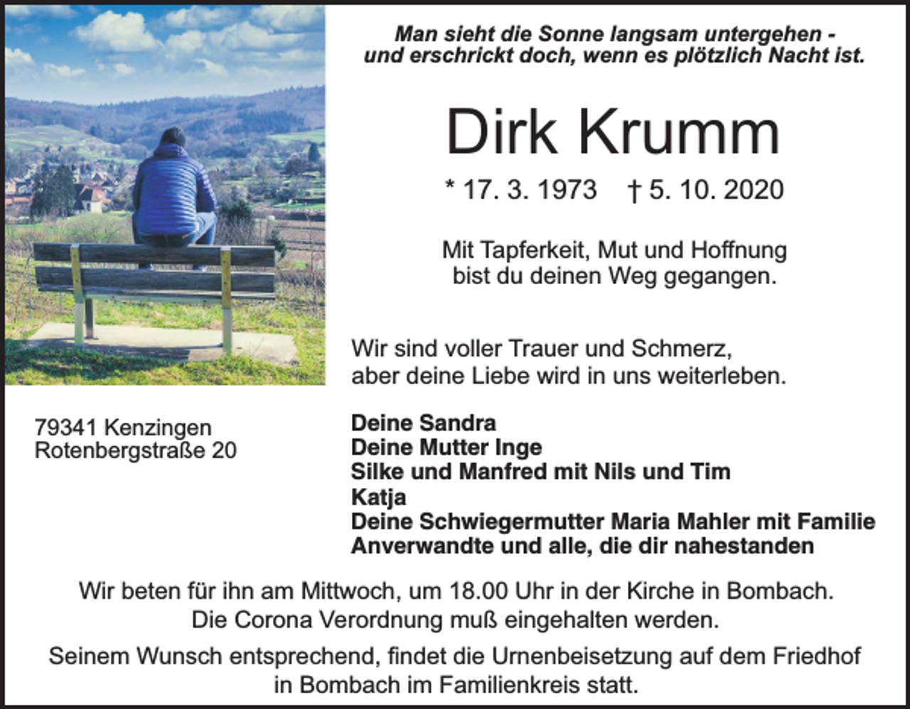 <p>Man sieht die Sonne langsam untergehen und erschrickt doch, wenn es plötzlich Nacht ist.</p><p>Dirk Krumm</p><p>* 17. 3. 1973</p><p>† 5. 10. 2020</p><p>Mit Tapferkeit, Mut und Hoﬀnung<br />bist du deinen Weg gegangen.<br />Wir sind voller Trauer und Schmerz,<br />aber deine Liebe wird in uns weiterleben.<br />79341 Kenzingen<br />Rotenbergstraße 20</p><p>Deine Sandra<br />Deine Mutter Inge<br />Silke und Manfred mit Nils und Tim<br />Katja<br />Deine Schwiegermutter Maria Mahler mit Familie<br />Anverwandte und alle, die dir nahestanden</p><p>Wir beten für ihn am Mittwoch, um 18.00 Uhr in der Kirche in Bombach.<br />Die Corona Verordnung muß eingehalten werden.</p><p>Seinem Wunsch entsprechend, ﬁndet die Urnenbeisetzung auf dem Friedhof<br />in Bombach im Familienkreis statt.</p>