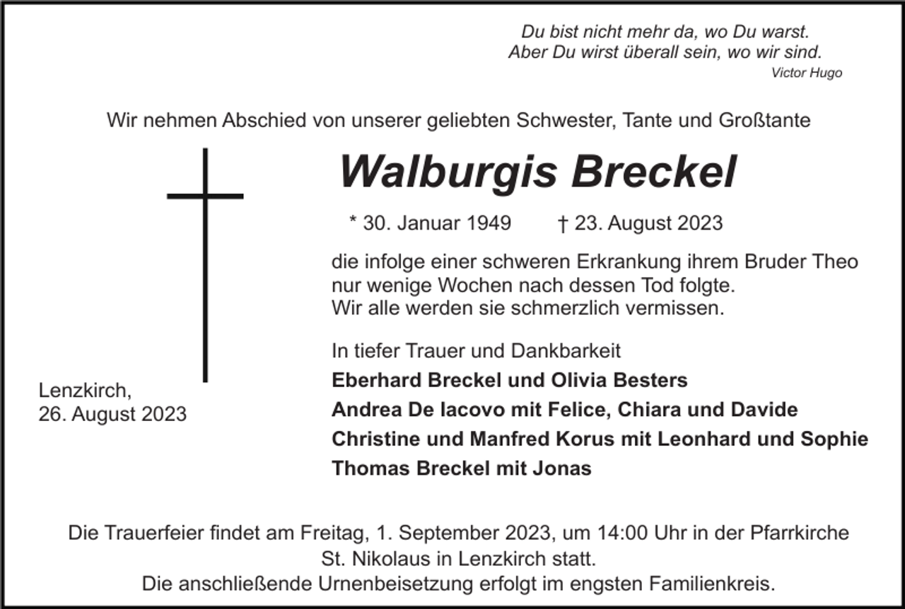 <p>Du bist nicht mehr da, wo Du warst.<br />Aber Du wirst überall sein, wo wir sind.<br />Victor Hugo</p><p>Wir nehmen Abschied von unserer geliebten Schwester, Tante und Großtante</p><p>Walburgis Breckel<br />* 30. Januar 1949</p><p>† 23. August 2023</p><p>die infolge einer schweren Erkrankung ihrem Bruder Theo<br />nur wenige Wochen nach dessen Tod folgte.<br />Wir alle werden sie schmerzlich vermissen.</p><p>Lenzkirch,<br />26. August 2023</p><p>In tiefer Trauer und Dankbarkeit<br />Eberhard Breckel und Olivia Besters<br />Andrea De Iacovo mit Felice, Chiara und Davide<br />Christine und Manfred Korus mit Leonhard und Sophie<br />Thomas Breckel mit Jonas</p><p>Die Trauerfeier findet am Freitag, 1. September 2023, um 14:00 Uhr in der Pfarrkirche<br />St. Nikolaus in Lenzkirch statt.<br />Die anschließende Urnenbeisetzung erfolgt im engsten Familienkreis.</p>