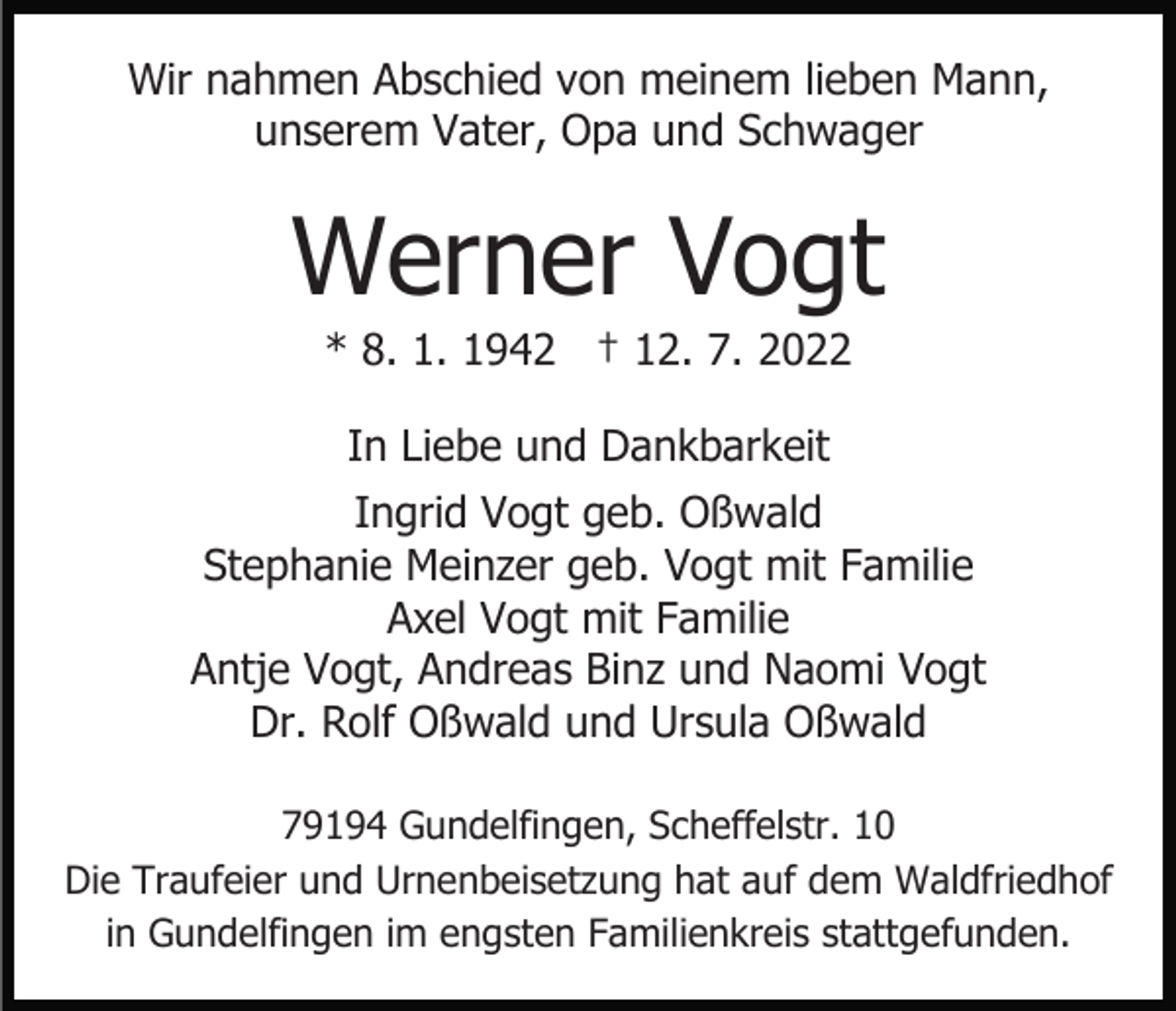 <p>Wir nahmen Abschied von meinem lieben Mann,<br />unserem Vater, Opa und Schwager</p><p>Werner Vogt<br />* 8. 1. 1942 † 12. 7. 2022<br />In Liebe und Dankbarkeit<br />Ingrid Vogt geb. Oßwald<br />Stephanie Meinzer geb. Vogt mit Familie<br />Axel Vogt mit Familie<br />Antje Vogt, Andreas Binz und Naomi Vogt<br />Dr. Rolf Oßwald und Ursula Oßwald<br />79194 Gundelfingen, Scheffelstr. 10<br />Die Traufeier und Urnenbeisetzung hat auf dem Waldfriedhof<br />in Gundelfingen im engsten Familienkreis stattgefunden.</p>