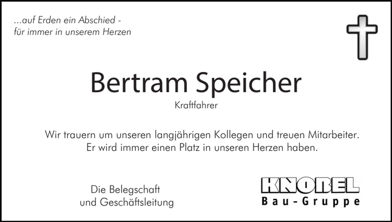 <p>...auf Erden ein Abschied für immer in unserem Herzen</p><p>Bertram Speicher<br />Kraftfahrer</p><p>Wir trauern um unseren langjährigen Kollegen und treuen Mitarbeiter.<br />Er wird immer einen Platz in unseren Herzen haben.</p><p>Die Belegschaft<br />und Geschäftsleitung</p>