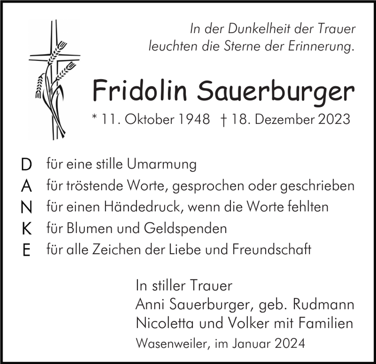 <p>In der Dunkelheit der Trauer<br />leuchten die Sterne der Erinnerung.</p><p>Fridolin Sauerburger<br />* 11. Oktober 1948 † 18. Dezember 2023</p><p>für eine stille Umarmung<br />für tröstende Worte, gesprochen oder geschrieben<br />für einen Händedruck, wenn die Worte fehlten<br />für Blumen und Geldspenden<br />für alle Zeichen der Liebe und Freundschaft</p><p>In stiller Trauer<br />Anni Sauerburger, geb. Rudmann<br />Nicoletta und Volker mit Familien<br />Wasenweiler, im Januar 2024</p>