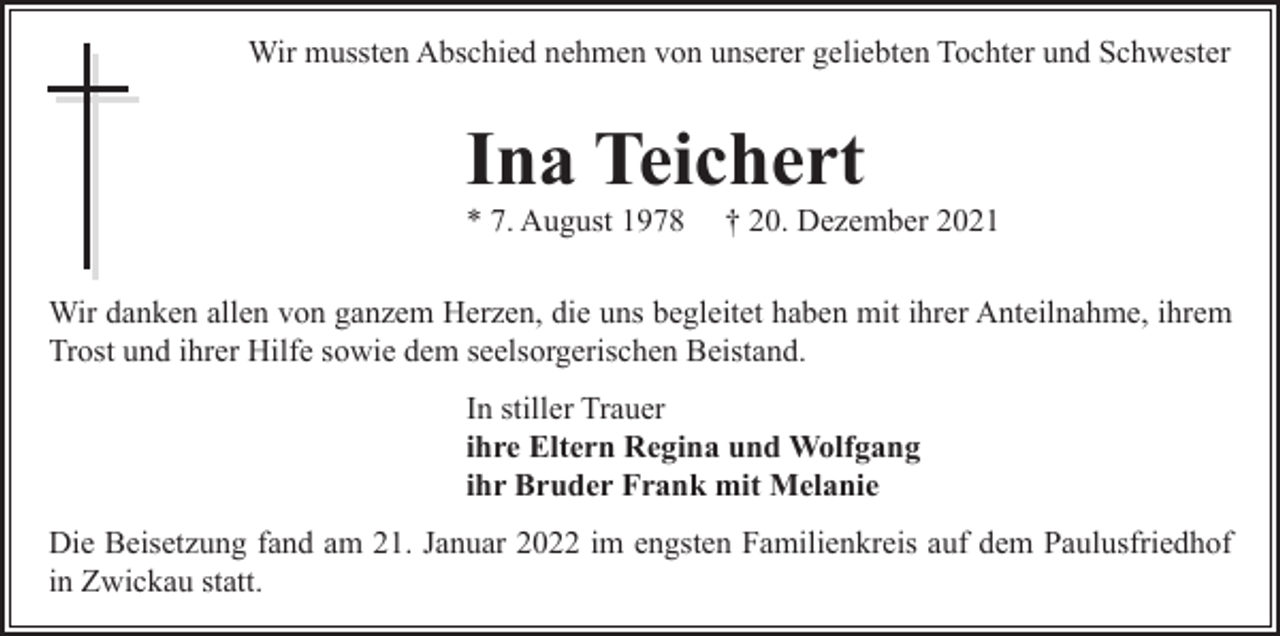 <p>Wir mussten Abschied nehmen von unserer geliebten Tochter und Schwester</p><p>Ina Teichert<br />* 7. August 1978</p><p>† 20. Dezember 2021</p><p>Wir danken allen von ganzem Herzen, die uns begleitet haben mit ihrer Anteilnahme, ihrem<br />Trost und ihrer Hilfe sowie dem seelsorgerischen Beistand.<br />In stiller Trauer<br />ihre Eltern Regina und Wolfgang<br />ihr Bruder Frank mit Melanie<br />Die Beisetzung fand am 21. Januar 2022 im engsten Familienkreis auf dem Paulusfriedhof<br />in Zwickau statt.</p>