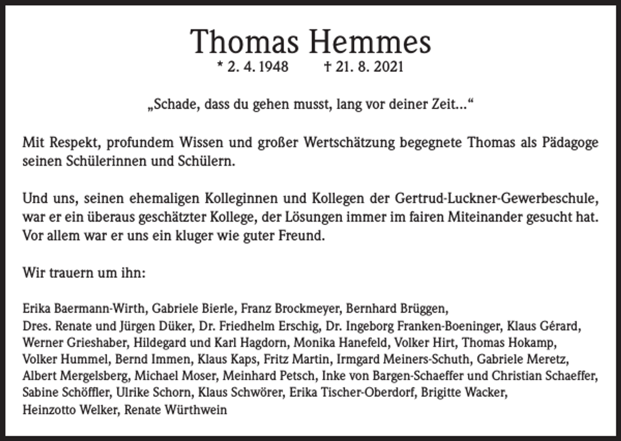 <p>Thomas Hemmes<br />* 2. 4. 1948</p><p>† 21. 8. 2021</p><p>„Schade, dass du gehen musst, lang vor deiner Zeit...“<br />Mit Respekt, profundem Wissen und großer Wertschätzung begegnete Thomas als Pädagoge<br />seinen Schülerinnen und Schülern.<br />Und uns, seinen ehemaligen Kolleginnen und Kollegen der Gertrud-Luckner-Gewerbeschule,<br />war er ein überaus geschätzter Kollege, der Lösungen immer im fairen Miteinander gesucht hat.<br />Vor allem war er uns ein kluger wie guter Freund.<br />Wir trauern um ihn:<br />Erika Baermann-Wirth, Gabriele Bierle, Franz Brockmeyer, Bernhard Brüggen,<br />Dres. Renate und Jürgen Düker, Dr. Friedhelm Erschig, Dr. Ingeborg Franken-Boeninger, Klaus Gérard,<br />Werner Grieshaber, Hildegard und Karl Hagdorn, Monika Hanefeld, Volker Hirt, Thomas Hokamp,<br />Volker Hummel, Bernd Immen, Klaus Kaps, Fritz Martin, Irmgard Meiners-Schuth, Gabriele Meretz,<br />Albert Mergelsberg, Michael Moser, Meinhard Petsch, Inke von Bargen-Schaeffer und Christian Schaeffer,<br />Sabine Schöffler, Ulrike Schorn, Klaus Schwörer, Erika Tischer-Oberdorf, Brigitte Wacker,<br />Heinzotto Welker, Renate Würthwein</p>