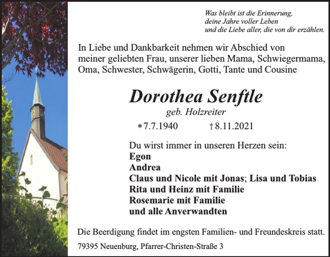 <p>Was bleibt ist die Erinnerung,<br />deine Jahre voller Leben<br />und die Liebe aller, die von dir erzählen.</p><p>In Liebe und Dankbarkeit nehmen wir Abschied von<br />meiner geliebten Frau, unserer lieben Mama, Schwiegermama,<br />Oma, Schwester, Schwägerin, Gotti, Tante und Cousine</p><p>Dorothea Senftle<br />geb. Holzreiter<br />† 8.11.2021<br />* 7.7.1940</p><p>Du wirst immer in unseren Herzen sein:<br />Egon<br />Andrea<br />Claus und Nicole mit Jonas; Lisa und Tobias<br />Rita und Heinz mit Familie<br />Rosemarie mit Familie<br />und alle Anverwandten<br />Die Beerdigung findet im engsten Familien- und Freundeskreis statt.<br />79395 Neuenburg, Pfarrer-Christen-Straße 3</p>