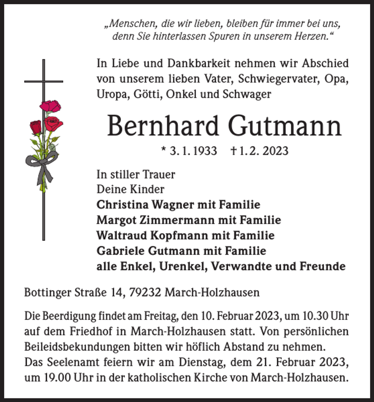 <p>„Menschen, die wir lieben, bleiben für immer bei uns,<br />denn Sie hinterlassen Spuren in unserem Herzen.“</p><p>In Liebe und Dankbarkeit nehmen wir Abschied<br />von unserem lieben Vater, Schwiegervater, Opa,<br />Uropa, Götti, Onkel und Schwager</p><p>Bernhard Gutmann<br />* 3. 1. 1933</p><p>† 1. 2. 2023</p><p>In stiller Trauer<br />Deine Kinder<br />Christina Wagner mit Familie<br />Margot Zimmermann mit Familie<br />Waltraud Kopfmann mit Familie<br />Gabriele Gutmann mit Familie<br />alle Enkel, Urenkel, Verwandte und Freunde<br />Bottinger Straße 14, 79232 March-Holzhausen<br />Die Beerdigung findet am Freitag, den 10. Februar 2023, um 10.30 Uhr<br />auf dem Friedhof in March-Holzhausen statt. Von persönlichen<br />­Beileidsbekundungen bitten wir höflich Abstand zu nehmen.<br />Das Seelenamt feiern wir am Dienstag, dem 21. Februar 2023,<br />um 19.00 Uhr in der katholischen Kirche von March-Holzhausen.</p>