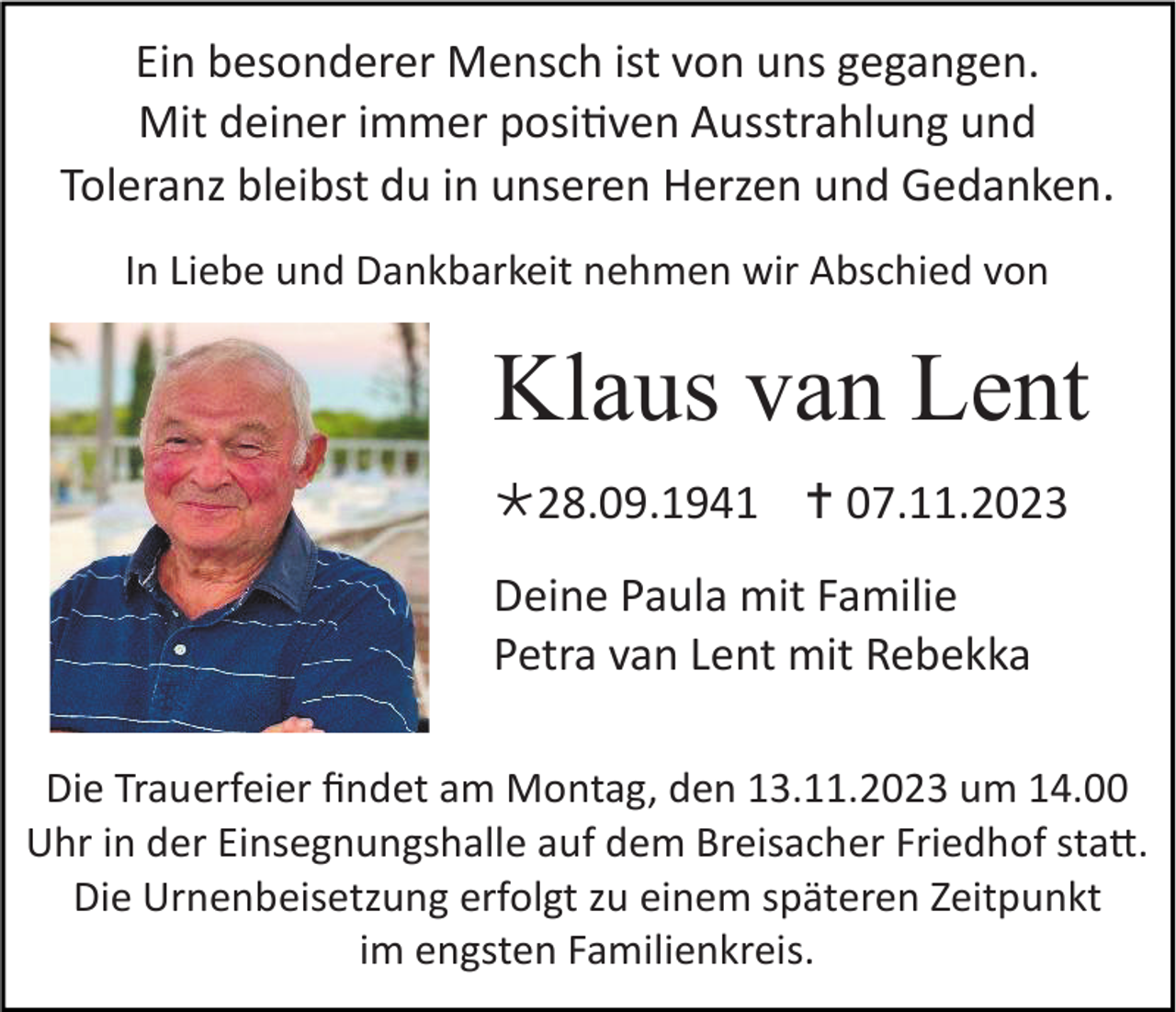 <p>Ein besonderer Mensch ist von uns gegangen.<br />Mit deiner immer positiven Ausstrahlung und<br />Toleranz bleibst du in unseren Herzen und Gedanken.<br />In Liebe und Dankbarkeit nehmen wir Abschied von</p><p>Klaus van Lent<br />* 28.09.1941 † 07.11.2023<br />Deine Paula mit Familie<br />Petra van Lent mit Rebekka<br />Die Trauerfeier findet am Montag, den 13.11.2023 um 14.00<br />Uhr in der Einsegnungshalle auf dem Breisacher Friedhof statt.<br />Die Urnenbeisetzung erfolgt zu einem späteren Zeitpunkt<br />im engsten Familienkreis.</p>