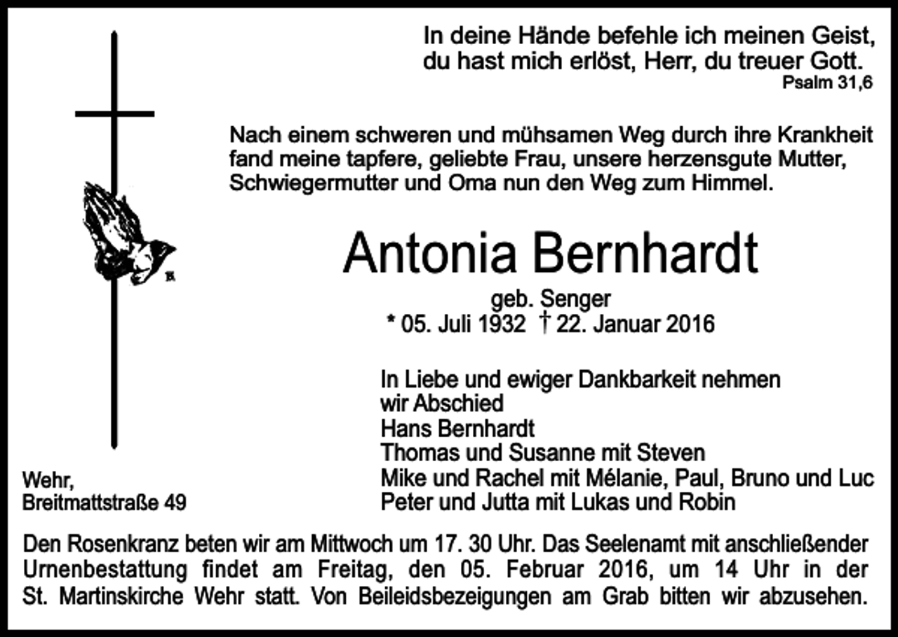<p>In deine Hände befehle ich meinen Geist,<br />du hast mich erlöst, Herr, du treuer Gott.<br />Psalm 31,6</p><p>Nach einem schweren und mühsamen Weg durch ihre Krankheit<br />fand meine tapfere, geliebte Frau, unsere herzensgute Mutter,<br />Schwiegermutter und Oma nun den Weg zum Himmel.</p><p>Antonia Bernhardt<br />geb. Senger<br />* 05. Juli 1932. Januar 2016</p><p>Wehr,<br />Breitmattstraße 49</p><p>In Liebe und ewiger Dankbarkeit nehmen<br />wir Abschied<br />Hans Bernhardt<br />Thomas und Susanne mit Steven<br />Mike und Rachel mit Mélanie, Paul, Bruno und Luc<br />Peter und Jutta mit Lukas und Robin</p><p>Den Rosenkranz beten wir am Mittwoch um 17. 30 Uhr. Das Seelenamt mit anschließender<br />Urnenbestattung findet am Freitag, den 05. Februar 2016, um 14 Uhr in der<br />St. Martinskirche Wehr statt. Von Beileidsbezeigungen am Grab bitten wir abzusehen.</p>