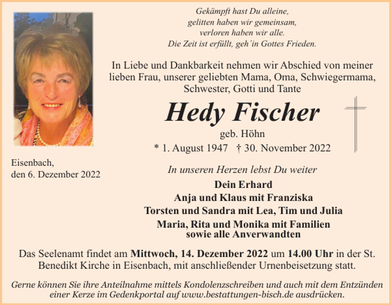 <p>Gekämpft hast Du alleine,<br />gelitten haben wir gemeinsam,<br />verloren haben wir alle.<br />Die Zeit ist erfüllt, geh´in Gottes Frieden.</p><p>In Liebe und Dankbarkeit nehmen wir Abschied von meiner<br />lieben Frau, unserer geliebten Mama, Oma, Schwiegermama,<br />Schwester, Gotti und Tante</p><p>Hedy Fischer<br />geb. Höhn<br />* 1. August 1947 † 30. November 2022<br />Eisenbach,<br />den 6. Dezember 2022</p><p>In unseren Herzen lebst Du weiter<br />Dein Erhard<br />Anja und Klaus mit Franziska<br />Torsten und Sandra mit Lea, Tim und Julia<br />Maria, Rita und Monika mit Familien<br />sowie alle Anverwandten</p><p>Das Seelenamt findet am Mittwoch, 14. Dezember 2022 um 14.00 Uhr in der St.<br />Benedikt Kirche in Eisenbach, mit anschließender Urnenbeisetzung statt.<br />Gerne können Sie ihre Anteilnahme mittels Kondolenzschreiben und auch mit dem Entzünden<br />einer Kerze im Gedenkportal auf www.bestattungen-bisch.de ausdrücken.</p>