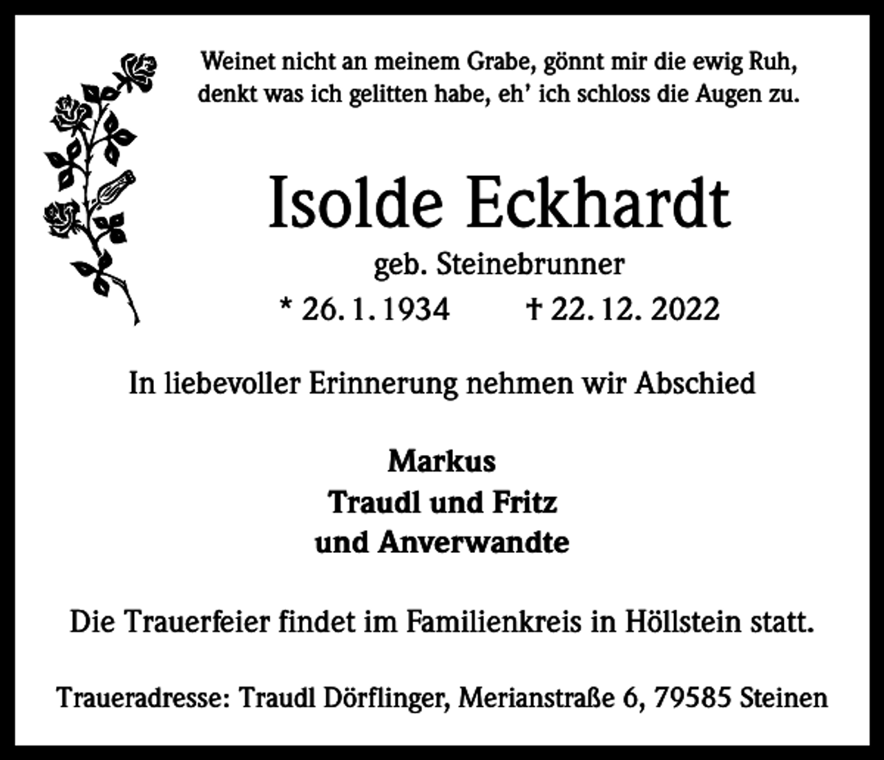 <p>Weinet nicht an meinem Grabe, gönnt mir die ewig Ruh,<br />denkt was ich gelitten habe, eh’ ich schloss die Augen zu.</p><p>Isolde Eckhardt<br />geb. Steinebrunner<br />* 26. 1. 1934<br />† 22. 12. 2022</p><p>In liebevoller Erinnerung nehmen wir Abschied<br />Markus<br />Traudl und Fritz<br />und Anverwandte<br />Die Trauerfeier findet im Familienkreis in Höllstein statt.<br />Traueradresse: Traudl Dörflinger, Merianstraße 6, 79585 Steinen</p>