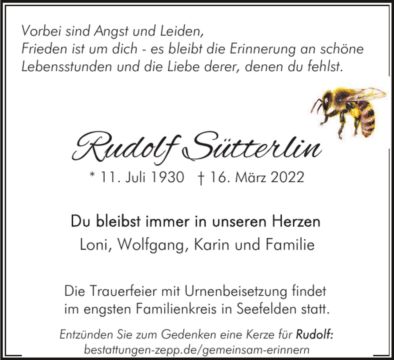 <p>Vorbei sind Angst und Leiden,<br />Frieden ist um dich - es bleibt die Erinnerung an schöne<br />Lebensstunden und die Liebe derer, denen du fehlst.</p><p>Rudolf Sütterlin<br />* 11. Juli 1930 † 16. März 2022</p><p>Loni, Wolfgang, Karin und Familie<br />Die Trauerfeier mit Urnenbeisetzung findet<br />im engsten Familienkreis in Seefelden statt.<br />Entzünden Sie zum Gedenken eine Kerze für<br />bestattungen-zepp.de/gemeinsam-erinnern</p>