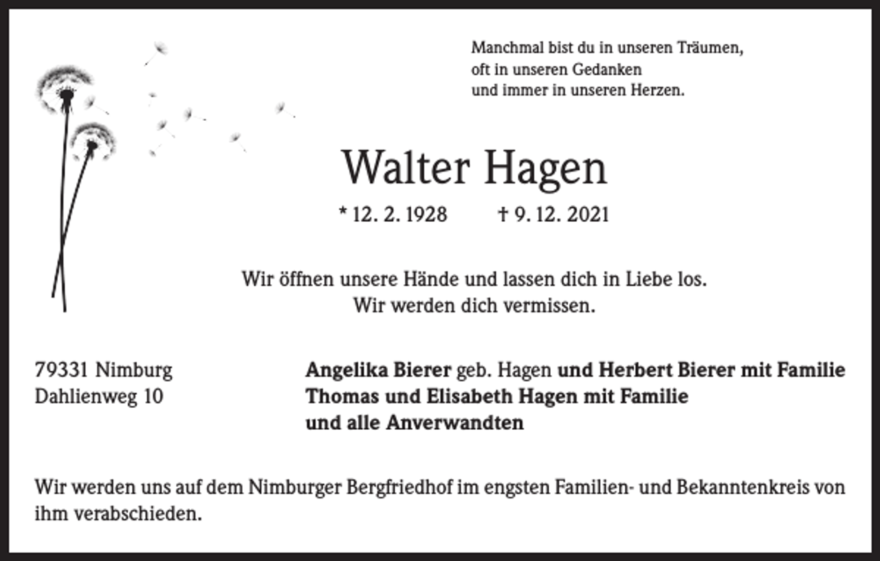 <p>Manchmal bist du in unseren Träumen,<br />oft in unseren Gedanken<br />und immer in unseren Herzen.</p><p>Walter Hagen<br />* 12. 2. 1928</p><p>† 9. 12. 2021</p><p>Wir öffnen unsere Hände und lassen dich in Liebe los.<br />Wir werden dich vermissen.<br />79331 Nimburg<br />Dahlienweg 10</p><p>Angelika Bierer geb. Hagen und Herbert Bierer mit Familie<br />Thomas und Elisabeth Hagen mit Familie<br />und alle Anverwandten</p><p>Wir werden uns auf dem Nimburger Bergfriedhof im engsten Familien- und Bekanntenkreis von<br />ihm verabschieden.</p>
