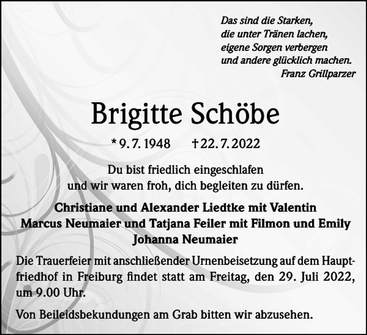 <p>Das sind die Starken,<br />die unter Tränen lachen,<br />eigene Sorgen verbergen<br />und andere glücklich machen.</p><p>Franz Grillparzer</p><p>Brigitte Schöbe<br />* 9. 7. 1948</p><p>† 22. 7. 2022</p><p>Du bist friedlich eingeschlafen<br />und wir waren froh, dich begleiten zu dürfen.<br />Christiane und Alexander Liedtke mit Valentin<br />Marcus Neumaier und Tatjana Feiler mit Filmon und Emily<br />Johanna Neumaier<br />Die Trauerfeier mit anschließender Urnenbeisetzung auf dem Hauptfriedhof in Freiburg findet statt am Freitag, den 29. Juli 2022,<br />um 9.00 Uhr.<br />Von Beileidsbekundungen am Grab bitten wir abzusehen.</p>