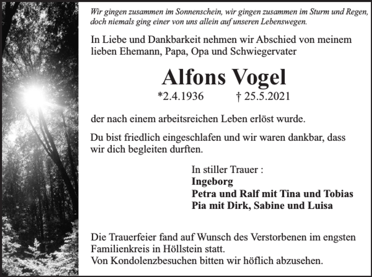 <p>Wir gingen zusammen im Sonnenschein, wir gingen zusammen im Sturm und Regen,<br />doch niemals ging einer von uns allein auf unseren Lebenswegen.</p><p>In Liebe und Dankbarkeit nehmen wir Abschied von meinem<br />lieben Ehemann, Papa, Opa und Schwiegervater</p><p>Alfons Vogel</p><p>*2.4.1936</p><p>† 25.5.2021</p><p>der nach einem arbeitsreichen Leben erlöst wurde.<br />Du bist friedlich eingeschlafen und wir waren dankbar, dass<br />wir dich begleiten durften.</p><p>In stiller Trauer :<br />Ingeborg<br />Petra und Ralf mit Tina und Tobias<br />Pia mit Dirk, Sabine und Luisa<br />Michael und Jutta<br />Die Trauerfeier fand auf Wunsch des Verstorbenen im engsten<br />Familienkreis in Höllstein statt.<br />Von Kondolenzbesuchen bitten wir höflich abzusehen.</p>