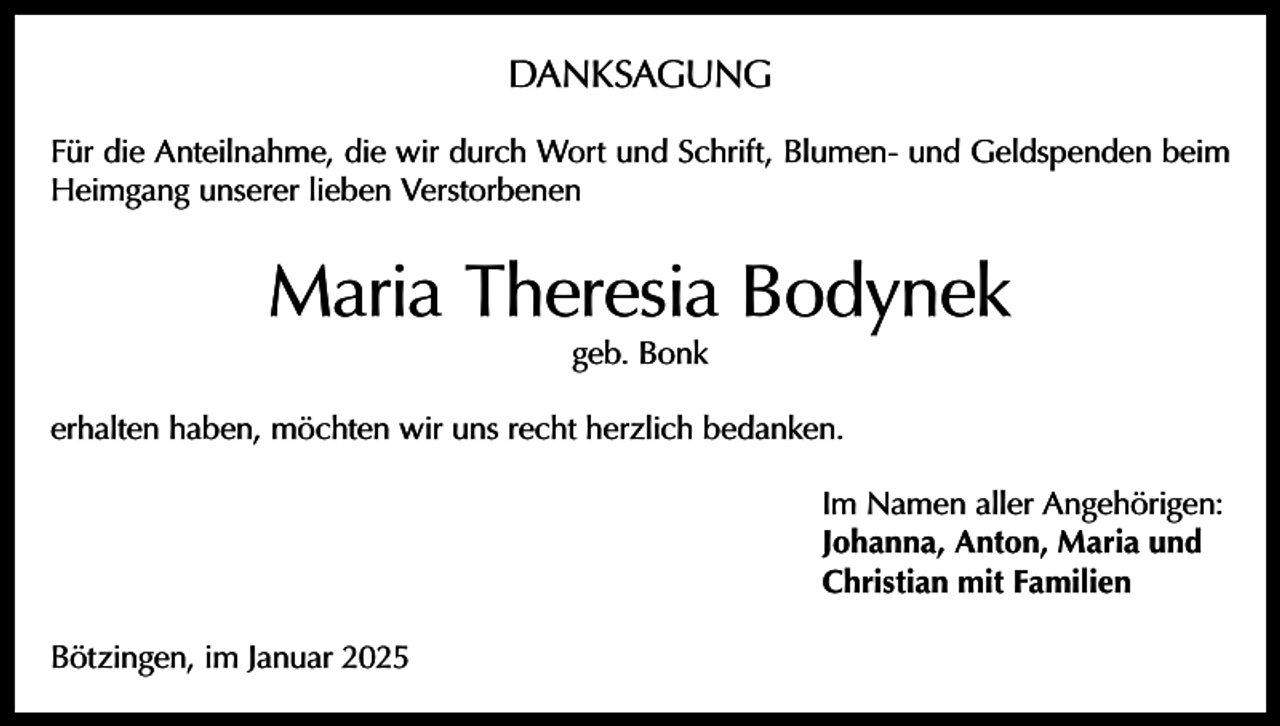 <p>DANKSAGUNG<br />Für die Anteilnahme, die wir durch Wort und Schrift, Blumen- und Geldspenden beim<br />Heimgang unserer lieben Verstorbenen</p><p>Maria Theresia Bodynek<br />geb. Bonk</p><p>erhalten haben, möchten wir uns recht herzlich bedanken.<br />Im Namen aller Angehörigen:<br />Johanna, Anton, Maria und<br />Christian mit Familien<br />Bötzingen, im Januar 2025</p>