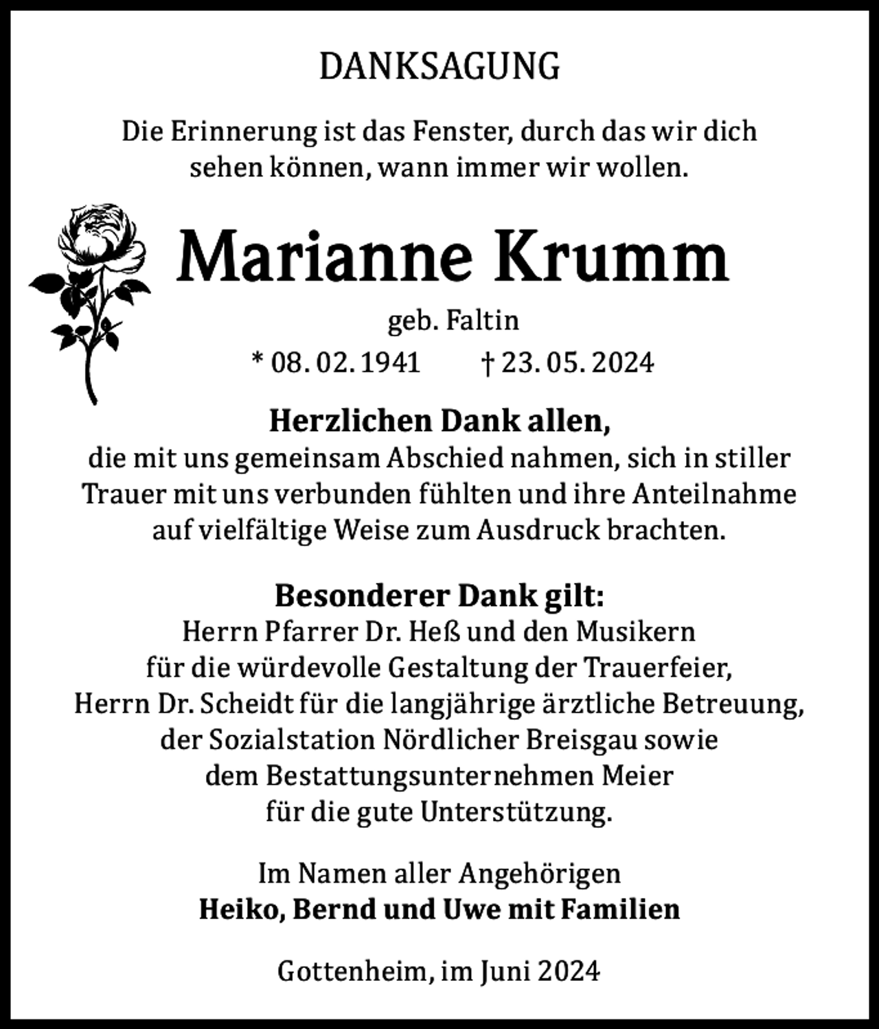 <p>DANKSAGUNG</p><p>Die Erinnerung ist das Fenster, durch das wir dich<br />sehen können, wann immer wir wollen.</p><p>Marianne Krumm<br />geb. Faltin<br />* 08. 02. 1941<br />† 23. 05. 2024</p><p>Herzlichen Dank allen,</p><p>die mit uns gemeinsam Abschied nahmen, sich in stiller<br />Trauer mit uns verbunden fühlten und ihre Anteilnahme<br />auf vielfältige Weise zum Ausdruck brachten.</p><p>Besonderer Dank gilt:</p><p>Herrn Pfarrer Dr. Heß und den Musikern<br />für die würdevolle Gestaltung der Trauerfeier,<br />Herrn Dr. Scheidt für die langjährige ärztliche Betreuung,<br />der Sozialstation Nördlicher Breisgau sowie<br />dem Bestattungsunternehmen Meier<br />für die gute Unterstützung.<br />Im Namen aller Angehörigen<br />Heiko, Bernd und Uwe mit Familien<br />Gottenheim, im Juni 2024</p>