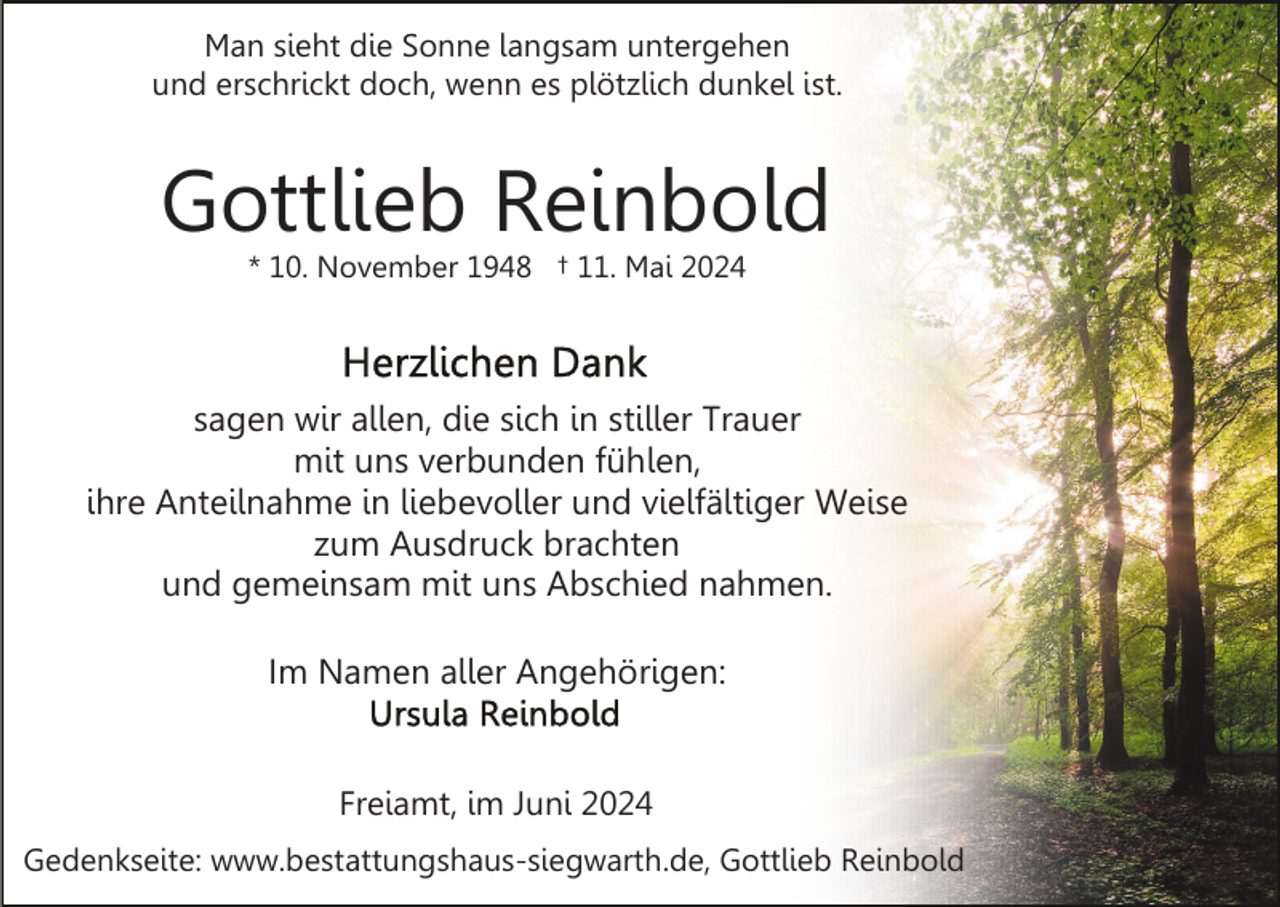 <p>Man sieht die Sonne langsam untergehen<br />und erschrickt doch, wenn es plötzlich dunkel ist.</p><p>Gottlieb Reinbold<br />* 10. November 1948 † 11. Mai 2024</p><p>sagen wir allen, die sich in stiller Trauer<br />mit uns verbunden fühlen,<br />ihre Anteilnahme in liebevoller und vielfältiger Weise<br />zum Ausdruck brachten<br />und gemeinsam mit uns Abschied nahmen.<br />Im Namen aller Angehörigen:</p><p>Freiamt, im Juni 2024<br />Gedenkseite: www.bestattungshaus-siegwarth.de, Gottlieb Reinbold</p>