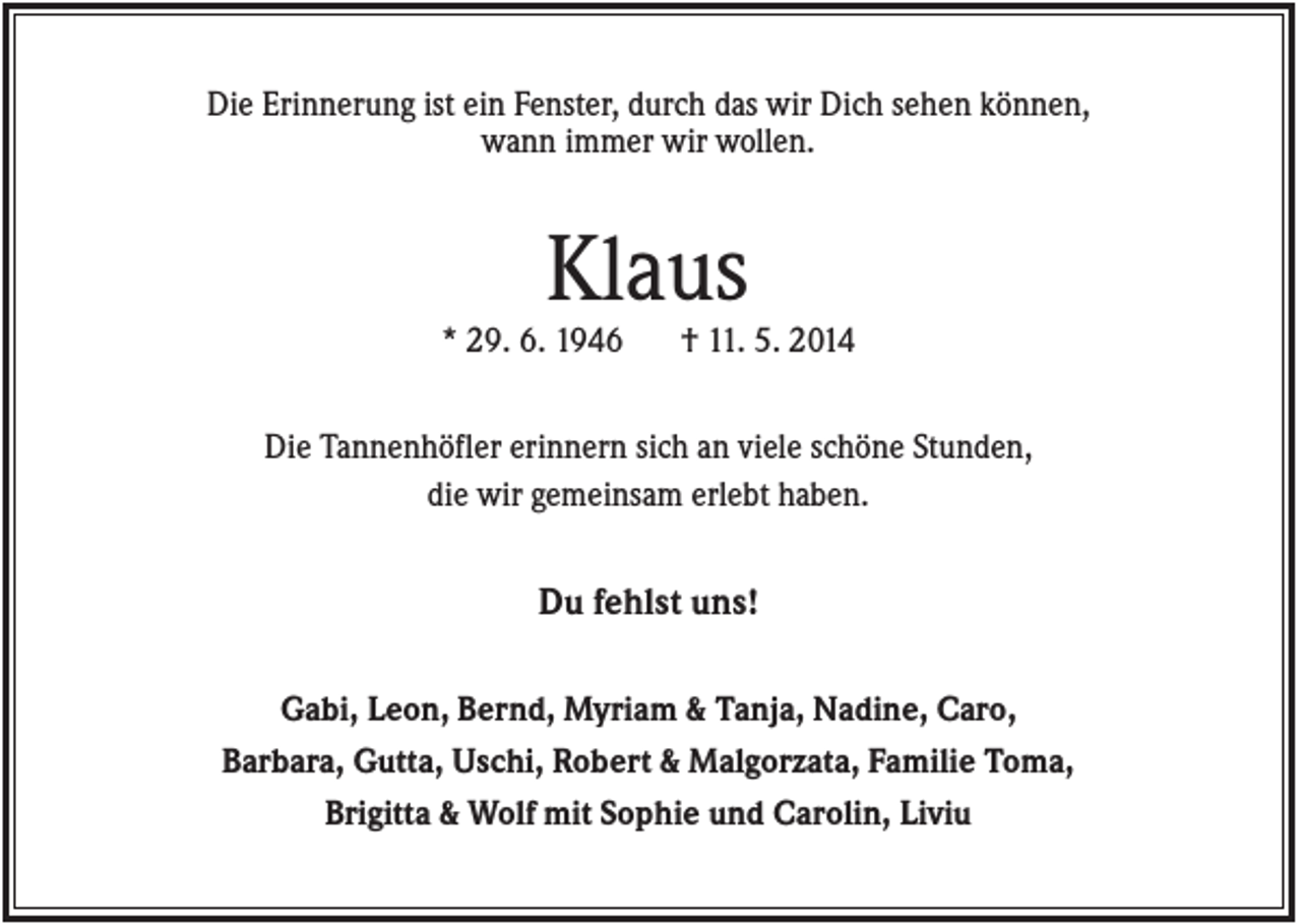 <p>Die Erinnerung ist ein Fenster, durch das wir Dich sehen können,<br />wann immer wir wollen.</p><p>Klaus<br />* 29. 6. 1946</p><p>† 11. 5. 2014</p><p>Die Tannenhöfler erinnern sich an viele schöne Stunden,<br />die wir gemeinsam erlebt haben.</p><p>Du fehlst uns!<br />Gabi, Leon, Bernd, Myriam &amp; Tanja, Nadine, Caro,<br />Barbara, Gutta, Uschi, Robert &amp; Malgorzata, Familie Toma,<br />Brigitta &amp; Wolf mit Sophie und Carolin, Liviu</p>