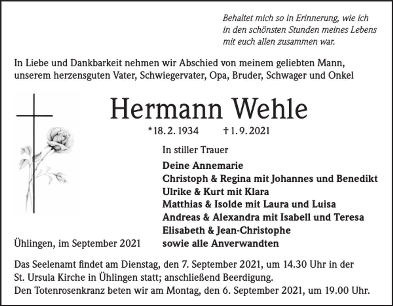 <p>Behaltet mich so in Erinnerung, wie ich<br />in den schönsten Stunden meines Lebens<br />mit euch allen zusammen war.</p><p>In Liebe und Dankbarkeit nehmen wir Abschied von meinem geliebten Mann,<br />unserem herzensguten Vater, Schwiegervater, Opa, Bruder, Schwager und Onkel</p><p>Hermann Wehle<br />*18. 2. 1934</p><p>Ühlingen, im September 2021</p><p>† 1. 9. 2021</p><p>In stiller Trauer<br />Deine Annemarie<br />Christoph &amp; Regina mit Johannes und Benedikt<br />Ulrike &amp; Kurt mit Klara<br />Matthias &amp; Isolde mit Laura und Luisa<br />Andreas &amp; Alexandra mit Isabell und Teresa<br />Elisabeth &amp; Jean-Christophe<br />sowie alle Anverwandten</p><p>Das Seelenamt findet am Dienstag, den 7. September 2021, um 14.30 Uhr in der<br />St. Ursula Kirche in Ühlingen statt; anschließend Beerdigung.<br />Den Totenrosenkranz beten wir am Montag, den 6. September 2021, um 19.00 Uhr.</p>
