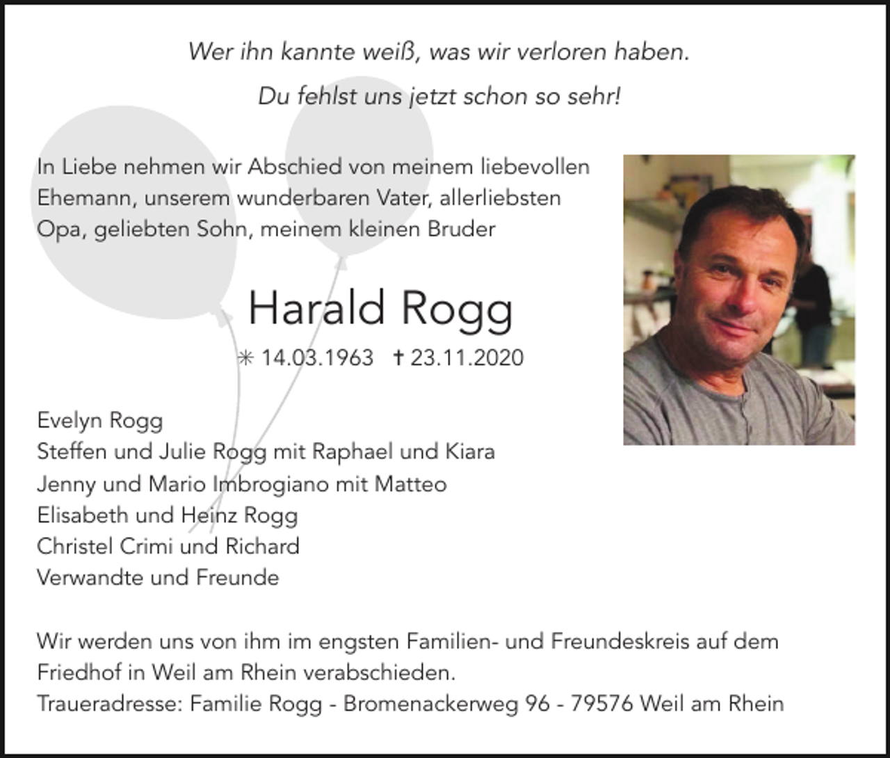 <p>Wer ihn kannte weiß, was wir verloren haben.<br />Du fehlst uns jetzt schon so sehr!<br />In Liebe nehmen wir Abschied von meinem liebevollen<br />Ehemann, unserem wunderbaren Vater, allerliebsten<br />Opa, geliebten Sohn, meinem kleinen Bruder</p><p>Harald Rogg<br />✳ 14.03.1963 ✝ 23.11.2020<br />Evelyn Rogg<br />Steffen und Julie Rogg mit Raphael und Kiara<br />Jenny und Mario Imbrogiano mit Matteo<br />Elisabeth und Heinz Rogg<br />Christel Crimi und Richard<br />Verwandte und Freunde<br />Wir werden uns von ihm im engsten Familien- und Freundeskreis auf dem<br />Friedhof in Weil am Rhein verabschieden.<br />Traueradresse: Familie Rogg - Bromenackerweg 96 - 79576 Weil am Rhein</p>