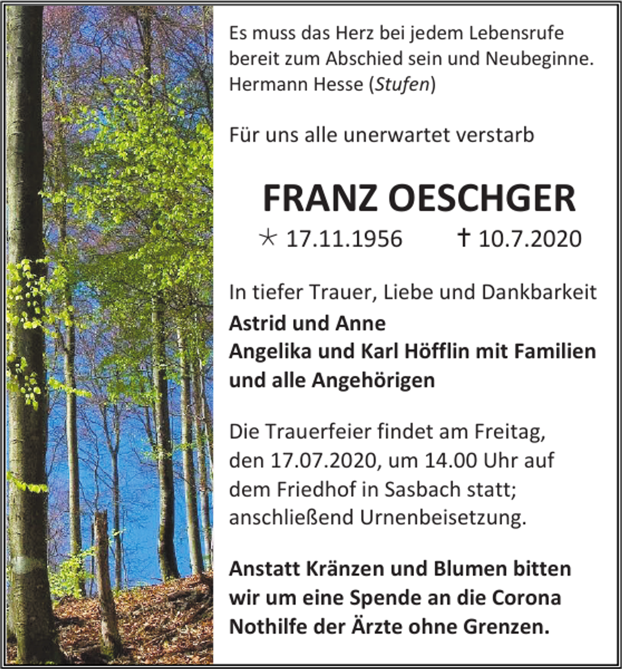 <p>Es muss das Herz bei jedem Lebensrufe<br />bereit zum Abschied sein und Neubeginne.<br />Hermann Hesse (Stufen)</p><p>Für uns alle unerwartet verstarb</p><p>FRANZ OESCHGER<br /> 17.11.1956</p><p> 10.7.2020</p><p>In tiefer Trauer, Liebe und Dankbarkeit<br />Astrid und Anne<br />Angelika und Karl Höfflin mit Familien<br />und alle Angehörigen<br />Die Trauerfeier findet am Freitag,<br />den 17.07.2020, um 14.00 Uhr auf<br />dem Friedhof in Sasbach statt;<br />anschließend Urnenbeisetzung.<br />Anstatt Kränzen und Blumen bitten<br />wir um eine Spende an die Corona<br />Nothilfe der Ärzte ohne Grenzen.</p>