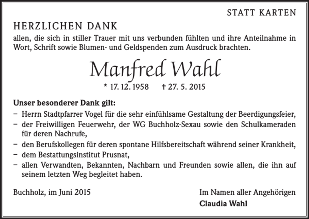 <p>S TAT T K A RT E N</p><p>H E R Z L I CH E N DA N K<br />allen, die sich in stiller Trauer mit uns verbunden fühlten und ihre Anteilnahme in<br />Wort, Schrift sowie Blumen- und Geldspenden zum Ausdruck brachten.</p><p>Manfred Wahl<br />* 17. 12. 1958 † 27. 5. 2015</p><p>Unser besonderer Dank gilt:<br />– Herrn Stadtpfarrer Vogel für die sehr einfühlsame Gestaltung der Beerdigungsfeier,<br />– der Freiwilligen Feuerwehr, der WG Buchholz-Sexau sowie den Schulkameraden<br />für deren Nachrufe,<br />– den Berufskollegen für deren spontane Hilfsbereitschaft während seiner Krankheit,<br />– dem Bestattungsinstitut Prusnat,<br />– allen Verwandten, Bekannten, Nachbarn und Freunden sowie allen, die ihn auf<br />seinem letzten Weg begleitet haben.<br />Buchholz, im Juni 2015</p><p>Im Namen aller Angehörigen<br />Claudia Wahl</p>