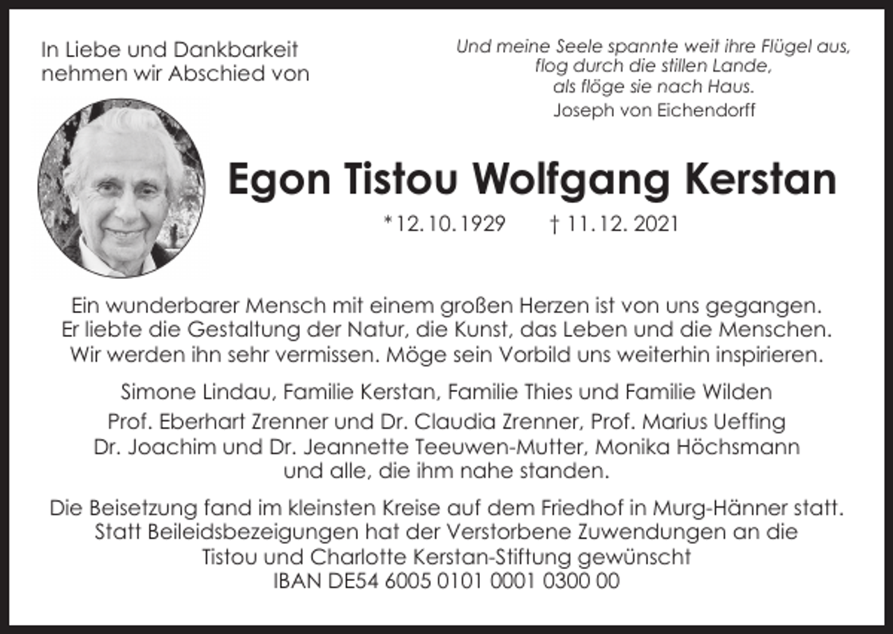 <p>In Liebe und Dankbarkeit<br />nehmen wir Abschied von</p><p>Und meine Seele spannte weit ihre Flügel aus,<br />flog durch die stillen Lande,<br />als flöge sie nach Haus.<br />Joseph von Eichendorff</p><p>Egon Tistou Wolfgang Kerstan<br />* 12. 10. 1929 † 11. 12. 2021<br />Ein wunderbarer Mensch mit einem großen Herzen ist von uns gegangen.<br />Er liebte die Gestaltung der Natur, die Kunst, das Leben und die Menschen.<br />Wir werden ihn sehr vermissen. Möge sein Vorbild uns weiterhin inspirieren.<br />Simone Lindau, Familie Kerstan, Familie Thies und Familie Wilden<br />Prof. Eberhart Zrenner und Dr. Claudia Zrenner, Prof. Marius Ueffing<br />Dr. Joachim und Dr. Jeannette Teeuwen-Mutter, Monika Höchsmann<br />und alle, die ihm nahe standen.<br />Die Beisetzung fand im kleinsten Kreise auf dem Friedhof in Murg-Hänner statt.<br />Statt Beileidsbezeigungen hat der Verstorbene Zuwendungen an die<br />Tistou und Charlotte Kerstan-Stiftung gewünscht<br />IBAN DE54 6005 0101 0001 03</p>