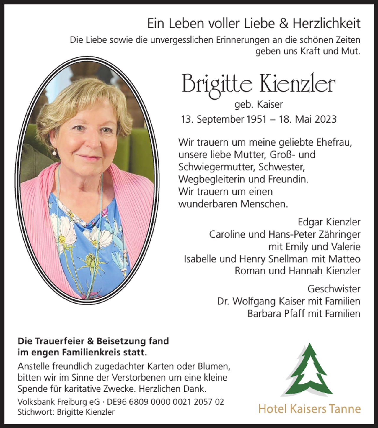 <p>Ein Leben voller Liebe &amp; Herzlichkeit<br />Die Liebe sowie die unvergesslichen Erinnerungen an die schönen Zeiten<br />geben uns Kraft und Mut.</p><p>Brigitte Kienzler</p><p>geb. Kaiser<br />13. September 1951 – 18. Mai 2023<br />Wir trauern um meine geliebte Ehefrau,<br />unsere liebe Mutter, Groß- und<br />Schwiegermutter, Schwester,<br />Wegbegleiterin und Freundin.<br />Wir trauern um einen<br />wunderbaren Menschen.<br />Edgar Kienzler<br />Caroline und Hans-Peter Zähringer<br />mit Emily und Valerie<br />Isabelle und Henry Snellman mit Matteo<br />Roman und Hannah Kienzler<br />Geschwister<br />Dr. Wolfgang Kaiser mit Familien<br />Barbara Pfaff mit Familien<br />Die Trauerfeier &amp; Beisetzung fand<br />im engen Familienkreis statt.<br />Anstelle freundlich zugedachter Karten oder Blumen,<br />bitten wir im Sinne der Verstorbenen um eine kleine<br />Spende für karitative Zwecke. Herzlichen Dank.<br />Volksbank Freiburg eG · DE9809 0021 2057 02<br />Stichwort: Brigitte Kienzler</p>