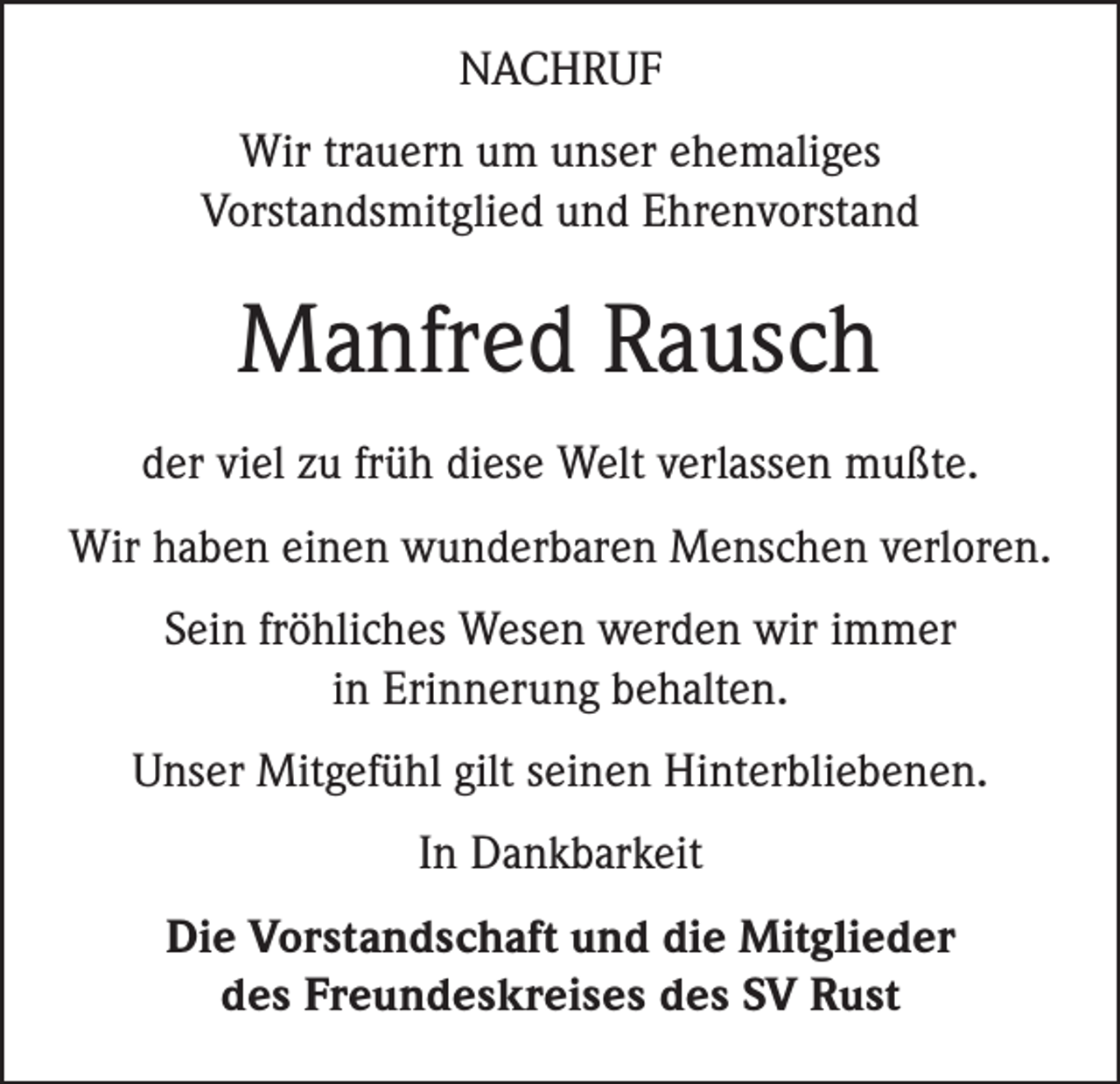 <p>NACHRUF<br />Wir trauern um unser ehemaliges<br />Vorstandsmitglied und Ehrenvorstand</p><p>Manfred Rausch<br />der viel zu früh diese Welt verlassen mußte.<br />Wir haben einen wunderbaren Menschen verloren.<br />Sein fröhliches Wesen werden wir immer<br />in Erinnerung behalten.<br />Unser Mitgefühl gilt seinen Hinterbliebenen.<br />In Dankbarkeit<br />Die Vorstandschaft und die Mitglieder<br />des Freundeskreises des SV Rust</p>