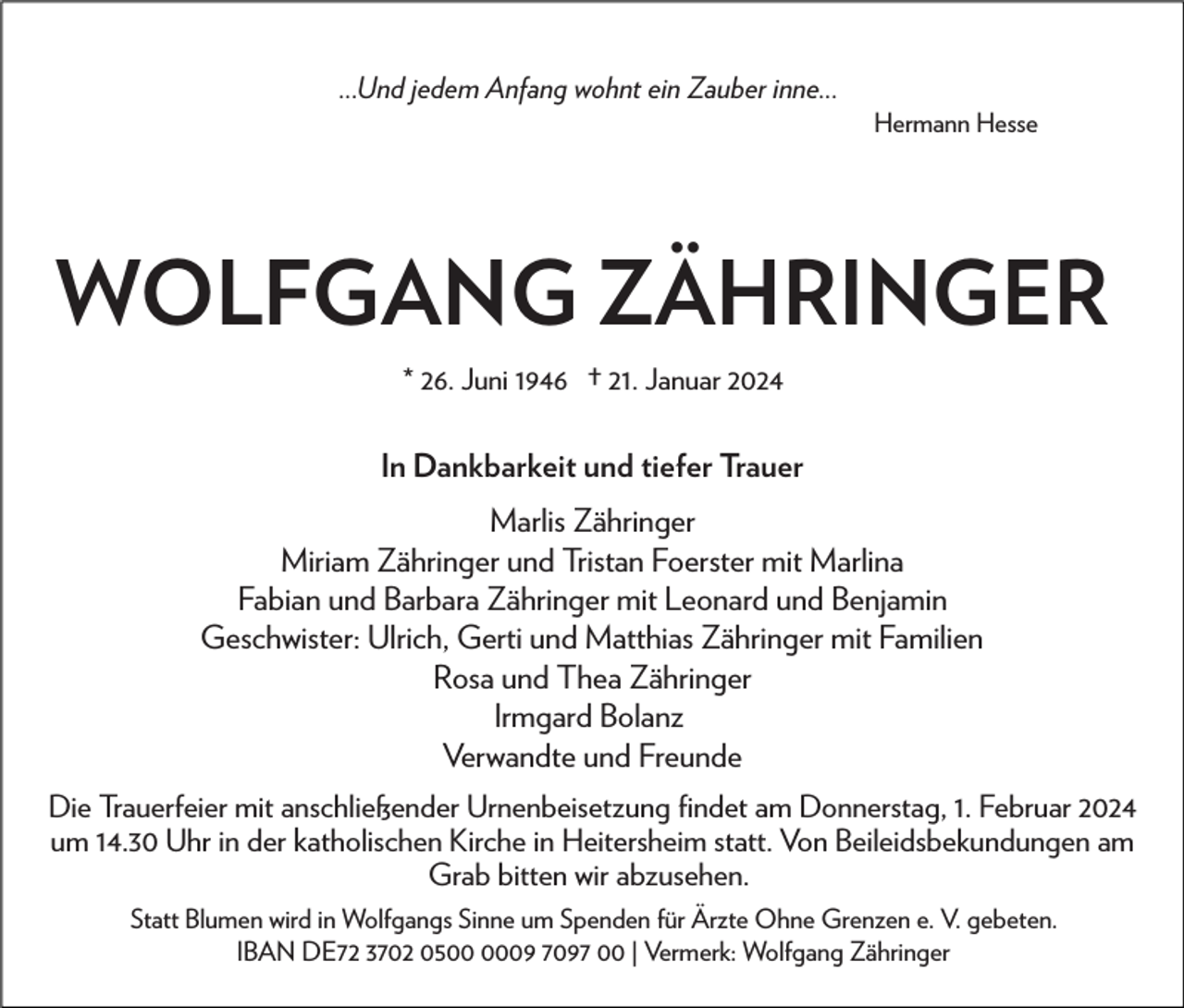 <p>...Und jedem Anfang wohnt ein Zauber inne...<br />Hermann Hesse</p><p>WOLFGANG ZÄHRINGER<br />* 26. Juni 1946 † 21. Januar 2024</p><p>In Dankbarkeit und tiefer Trauer<br />Marlis Zähringer<br />Miriam Zähringer und Tristan Foerster mit Marlina<br />Fabian und Barbara Zähringer mit Leonard und Benjamin<br />Geschwister: Ulrich, Gerti und Matthias Zähringer mit Familien<br />Rosa und Thea Zähringer<br />Irmgard Bolanz<br />Verwandte und Freunde<br />Die Trauerfeier mit anschließender Urnenbeisetzung ﬁndet am Donnerstag, 1. Februar 2024<br />um 14.30 Uhr in der katholischen Kirche in Heitersheim statt. Von Beileidsbekundungen am<br />Grab bitten wir abzusehen.<br />Statt Blumen wird in Wolfgangs Sinne um Spenden für Ärzte Ohne Grenzen e. V. gebeten.<br />IBAN DE72 3702 0509 7097 00 | Vermerk: Wolfgang Zähringer</p>