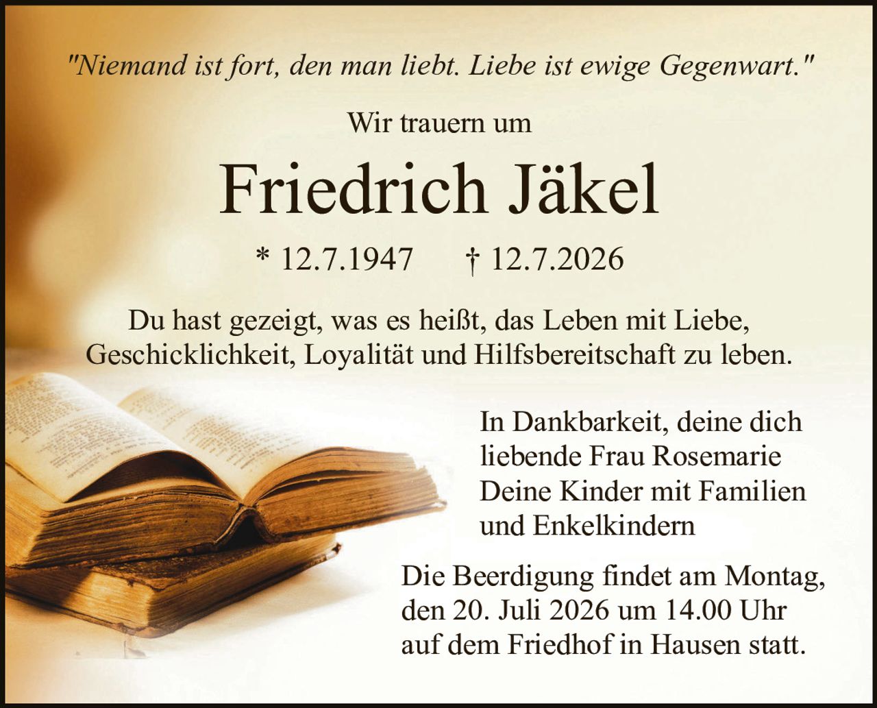 <p><i>"Niemand ist fort, den man liebt. Liebe ist ewige Gegenwart."</i></p>

<p>Wir trauern um</p>

<p><strong>Friedrich Jäkel</strong></p>

<p>* 12.7.1947     † 12.7.2026</p>

<p>Du hast gezeigt, was es heißt, das Leben mit Liebe, Geschicklichkeit, Loyalität und Hilfsbereitschaft zu leben.</p>

<p>In Dankbarkeit, deine dich liebende Frau Rosemarie<br>Deine Kinder mit Familien und Enkelkindern</p>

<p>Die Beerdigung findet am Montag, den 20. Juli 2026 um 14.00 Uhr auf dem Friedhof in Hausen statt.</p>