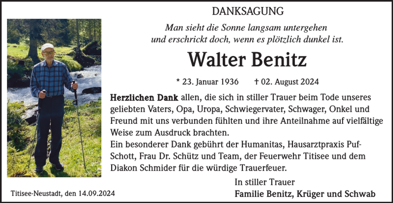 <p>DANKSAGUNG<br />Man sieht die Sonne langsam untergehen<br />und erschrickt doch, wenn es plötzlich dunkel ist.</p><p>Walter Benitz<br />* 23. Januar 1936</p><p>† 02. August 2024</p><p>Herzlichen Dank allen, die sich in stiller Trauer beim Tode unseres<br />geliebten Vaters, Opa, Uropa, Schwiegervater, Schwager, Onkel und<br />Freund mit uns verbunden fühlten und ihre Anteilnahme auf vielfältige<br />Weise zum Ausdruck brachten.<br />Ein besonderer Dank gebührt der Humanitas, Hausarztpraxis PufSchott, Frau Dr. Schütz und Team, der Feuerwehr Titisee und dem<br />Diakon Schmider für die würdige Trauerfeuer.<br />In stiller Trauer<br />Titisee-Neustadt, den 14.09.2024<br />Familie Benitz, Krüger und Schwab</p>