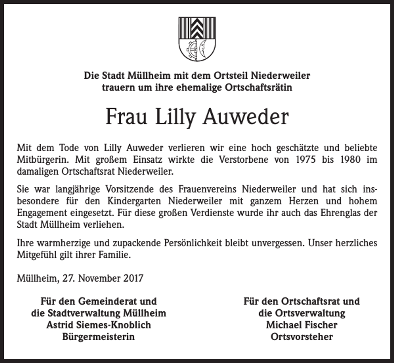 <p>Die Stadt Müllheim mit dem Ortsteil Niederweiler<br />trauern um ihre ehemalige Ortschaftsrätin</p><p>Frau Lilly Auweder<br />Mit dem Tode von Lilly Auweder verlieren wir eine hoch geschätzte und beliebte<br />Mitbürgerin. Mit großem Einsatz wirkte die Verstorbene von 1975 bis 1980 im<br />damaligen Ortschaftsrat Niederweiler.<br />Sie war langjährige Vorsitzende des Frauenvereins Niederweiler und hat sich insbesondere für den Kindergarten Niederweiler mit ganzem Herzen und hohem<br />Engagement eingesetzt. Für diese großen Verdienste wurde ihr auch das Ehrenglas der<br />Stadt Müllheim verliehen.<br />Ihre warmherzige und zupackende Persönlichkeit bleibt unvergessen. Unser herzliches<br />Mitgefühl gilt ihrer Familie.<br />Müllheim, 27. November 2017</p><p>Für den Gemeinderat und<br />die Stadtverwaltung Müllheim<br />Astrid Siemes-Knoblich<br />Bürgermeisterin</p><p>Für den Ortschaftsrat und<br />die Ortsverwaltung<br />Michael Fischer<br />Ortsvorsteher</p>