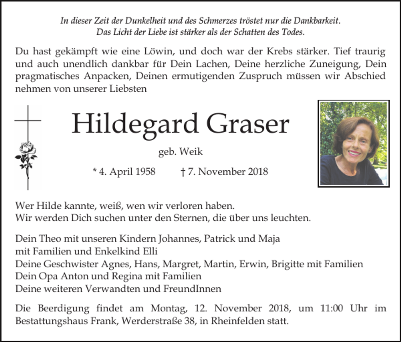 <p>In dieser Zeit der Dunkelheit und des Schmerzes tröstet nur die Dankbarkeit.<br />Das Licht der Liebe ist stärker als der Schatten des Todes.</p><p>Du hast gekämpft wie eine Löwin, und doch war der Krebs stärker. Tief traurig<br />und auch unendlich dankbar für Dein Lachen, Deine herzliche Zuneigung, Dein<br />pragmatisches Anpacken, Deinen ermutigenden Zuspruch müssen wir Abschied<br />nehmen von unserer Liebsten</p><p>Hildegard Graser<br />geb. Weik<br />* 4. April 1958</p><p>† 7. November 2018</p><p>Wer Hilde kannte, weiß, wen wir verloren haben.<br />Wir werden Dich suchen unter den Sternen, die über uns leuchten.<br />Dein Theo mit unseren Kindern Johannes, Patrick und Maja<br />mit Familien und Enkelkind Elli<br />Deine Geschwister Agnes, Hans, Margret, Martin, Erwin, Brigitte mit Familien<br />Dein Opa Anton und Regina mit Familien<br />Deine weiteren Verwandten und FreundInnen<br />Die Beerdigung findet am Montag, 12. November 2018, um 11:00 Uhr im<br />Bestattungshaus Frank, Werderstraße 38, in Rheinfelden statt.</p>