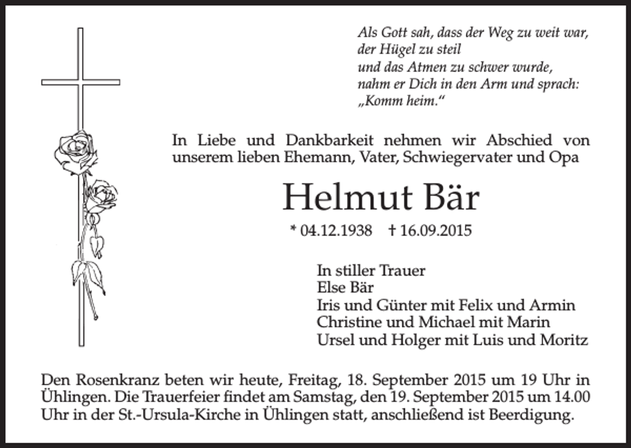 <p>Als Gott sah, dass der Weg zu weit war,<br />der Hügel zu steil<br />und das Atmen zu schwer wurde,<br />nahm er Dich in den Arm und sprach:<br />„Komm heim.“</p><p>In Liebe und Dankbarkeit nehmen wir Abschied von<br />unserem lieben Ehemann, Vater, Schwiegervater und Opa</p><p>Helmut Bär<br />* 04.12.1938</p><p>† 16.09.2015</p><p>In stiller Trauer<br />Else Bär<br />Iris und Günter mit Felix und Armin<br />Christine und Michael mit Marin<br />Ursel und Holger mit Luis und Moritz<br />Den Rosenkranz beten wir heute, Freitag, 18. September 2015 um 19 Uhr in<br />Ühlingen. Die Trauerfeier findet am Samstag, den 19. September 2015 um 14.00<br />Uhr in der St.-Ursula-Kirche in Ühlingen statt, anschließend ist Beerdigung.</p>