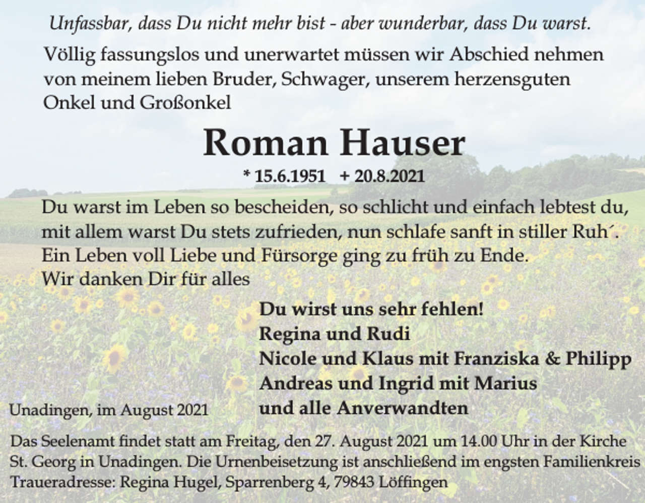 <p>Unfassbar, dass Du nicht mehr bist - aber wunderbar, dass Du warst.<br />Völlig fassungslos und unerwartet müssen wir Abschied nehmen<br />von meinem lieben Bruder, Schwager, unserem herzensguten<br />Onkel und Großonkel</p><p>Roman Hauser<br />* 15.6.1951 + 20.8.2021</p><p>Du warst im Leben so bescheiden, so schlicht und einfach lebtest du,<br />mit allem warst Du stets zufrieden, nun schlafe sanft in stiller Ruh´.<br />Ein Leben voll Liebe und Fürsorge ging zu früh zu Ende.<br />Wir danken Dir für alles</p><p>Unadingen, im August 2021</p><p>Du wirst uns sehr fehlen!<br />Regina und Rudi<br />Nicole und Klaus mit Franziska &amp; Philipp<br />Andreas und Ingrid mit Marius<br />und alle Anverwandten</p><p>Das Seelenamt ndet statt am Freitag, den 27. August 2021 um 14.00 Uhr in der Kirche<br />St. Georg in Unadingen. Die Urnenbeisetzung ist anschließend im engsten Familienkreis<br />Traueradresse: Regina Hugel, Sparrenberg 4, 79843 Löfngen</p>