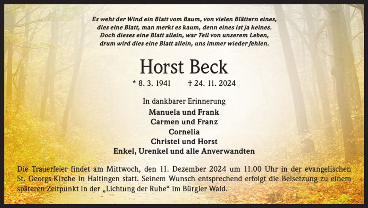 <p>Es weht der Wind ein Blatt vom Baum, von vielen Blättern eines,<br />dies eine Blatt, man merkt es kaum, denn eines ist ja keines.<br />Doch dieses eine Blatt allein, war Teil von unserem Leben,<br />drum wird dies eine Blatt allein, uns immer wieder fehlen.</p><p>Horst Beck</p><p>* 8. 3. 1941 † 24. 11. 2024<br />In dankbarer Erinnerung<br />Manuela und Frank<br />Carmen und Franz<br />Cornelia<br />Christel und Horst<br />Enkel, Urenkel und alle Anverwandten<br />Die Trauerfeier findet am Mittwoch, den 11. Dezember 2024 um 11.00 Uhr in der evangelischen<br />St. Georgs-Kirche in Haltingen statt. Seinem Wunsch entsprechend erfolgt die Beisetzung zu einem<br />späteren ­Zeitpunkt in der „Lichtung der Ruhe“ im Bürgler Wald.</p>