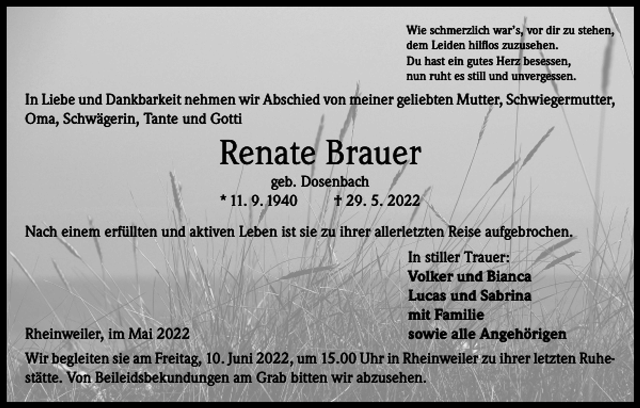 <p>Wie schmerzlich war’s, vor dir zu stehen,<br />dem Leiden hilflos zuzusehen.<br />Du hast ein gutes Herz besessen,<br />nun ruht es still und unvergessen.</p><p>In Liebe und Dankbarkeit nehmen wir Abschied von meiner geliebten Mutter, Schwiegermutter,<br />Oma, Schwägerin, Tante und Gotti</p><p>Renate Brauer<br />geb. Dosenbach<br />* 11. 9. 1940<br />† 29. 5. 2022</p><p>Nach einem erfüllten und aktiven Leben ist sie zu ihrer allerletzten Reise aufgebrochen.</p><p>Rheinweiler, im Mai 2022</p><p>In stiller Trauer:<br />Volker und Bianca<br />Lucas und Sabrina<br />mit Familie<br />sowie alle Angehörigen</p><p>Wir begleiten sie am Freitag, 10. Juni 2022, um 15.00 Uhr in Rheinweiler zu ihrer letzten Ruhestätte. Von Beileidsbekundungen am Grab bitten wir abzusehen.</p>