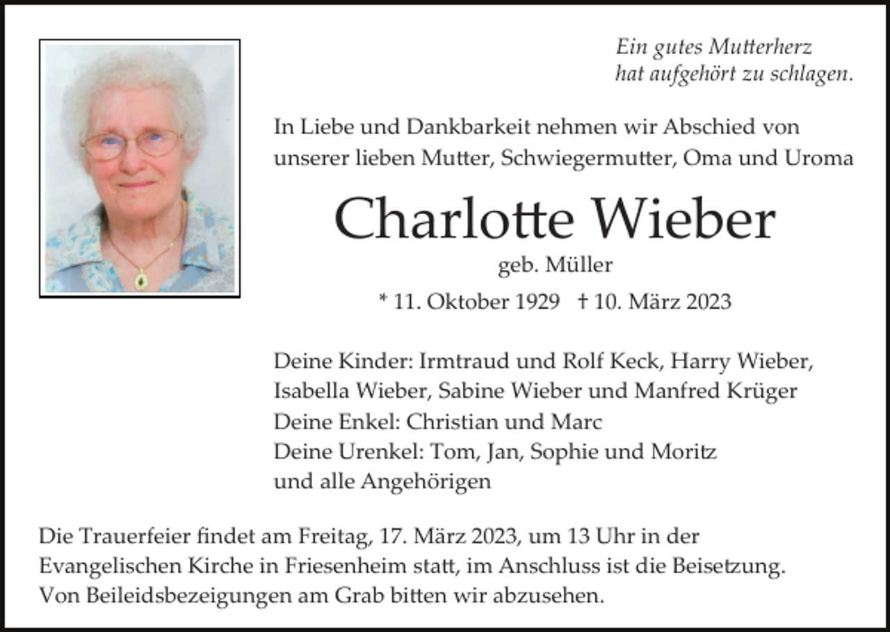 <p>Ein gutes Mutterherz<br />hat aufgehört zu schlagen.<br />In Liebe und Dankbarkeit nehmen wir Abschied von<br />unserer lieben Mutter, Schwiegermutter, Oma und Uroma</p><p>Charlotte Wieber<br />geb. Müller<br />* 11. Oktober 1929 † 10. März 2023<br />Deine Kinder: Irmtraud und Rolf Keck, Harry Wieber,<br />Isabella Wieber, Sabine Wieber und Manfred Krüger<br />Deine Enkel: Christian und Marc<br />Deine Urenkel: Tom, Jan, Sophie und Mori<br />und alle Angehörigen<br />Die Trauerfeier ﬁndet am Freitag, 17. März 2023, um 13 Uhr in der<br />Evangelischentz Kirche in Friesenheim statt, im Anschluss ist die Beisegnung.<br />Von Beileidsbezeigungen am Grab bitten wir abzusehen.</p>