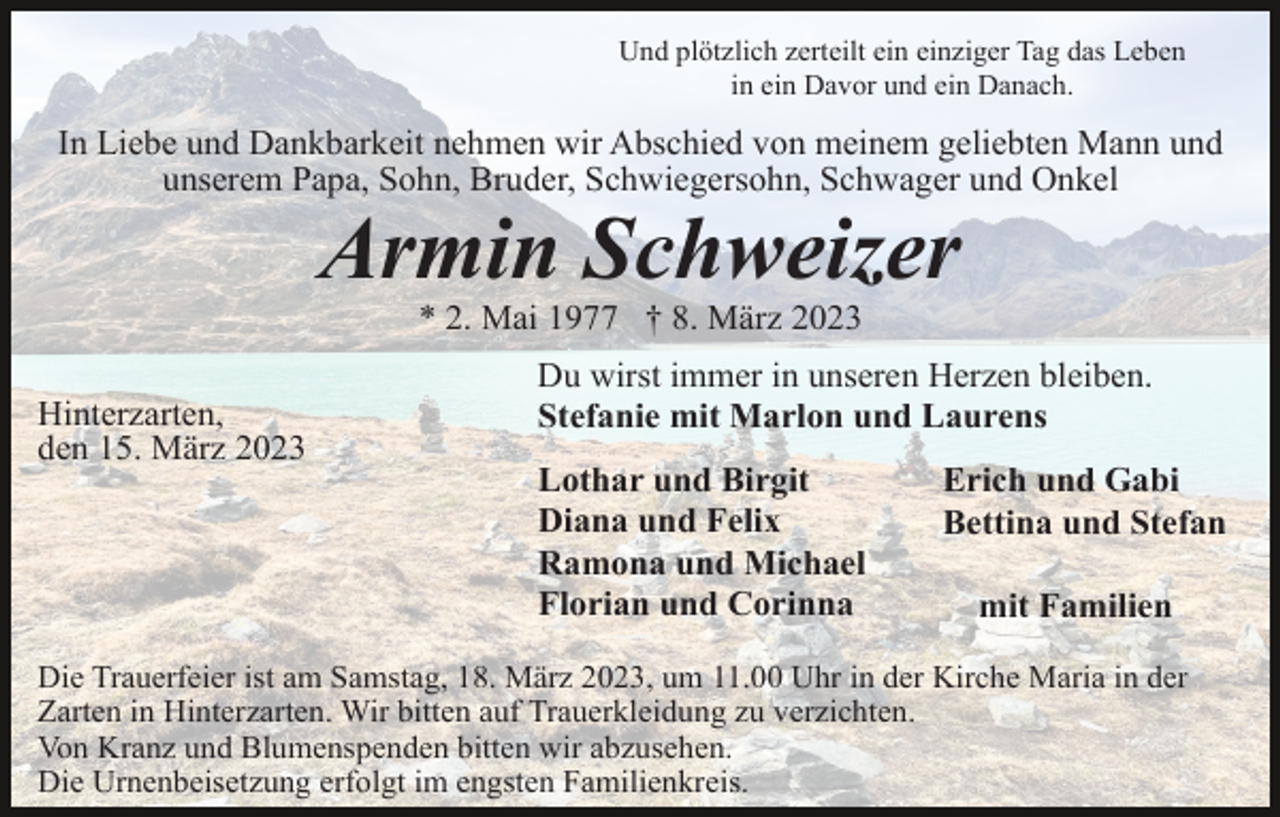 <p>Und plötzlich zerteilt ein einziger Tag das Leben<br />in ein Davor und ein Danach.</p><p>In Liebe und Dankbarkeit nehmen wir Abschied von meinem geliebten Mann und<br />unserem Papa, Sohn, Bruder, Schwiegersohn, Schwager und Onkel</p><p>Armin Schweizer<br />* 2. Mai 1977 † 8. März 2023<br />Hinterzarten,<br />den 15. März 2023</p><p>Du wirst immer in unseren Herzen bleiben.<br />Stefanie mit Marlon und Laurens<br />Lothar und Birgit<br />Diana und Felix<br />Ramona und Michael<br />Florian und Corinna</p><p>Erich und Gabi<br />Bettina und Stefan<br />mit Familien</p><p>Die Trauerfeier ist am Samstag, 18. März 2023, um 11.00 Uhr in der Kirche Maria in der<br />Zarten in Hinterzarten. Wir bitten auf Trauerkleidung zu verzichten.<br />Von Kranz und Blumenspenden bitten wir abzusehen.<br />Die Urnenbeisetzung erfolgt im engsten Familienkreis.</p>