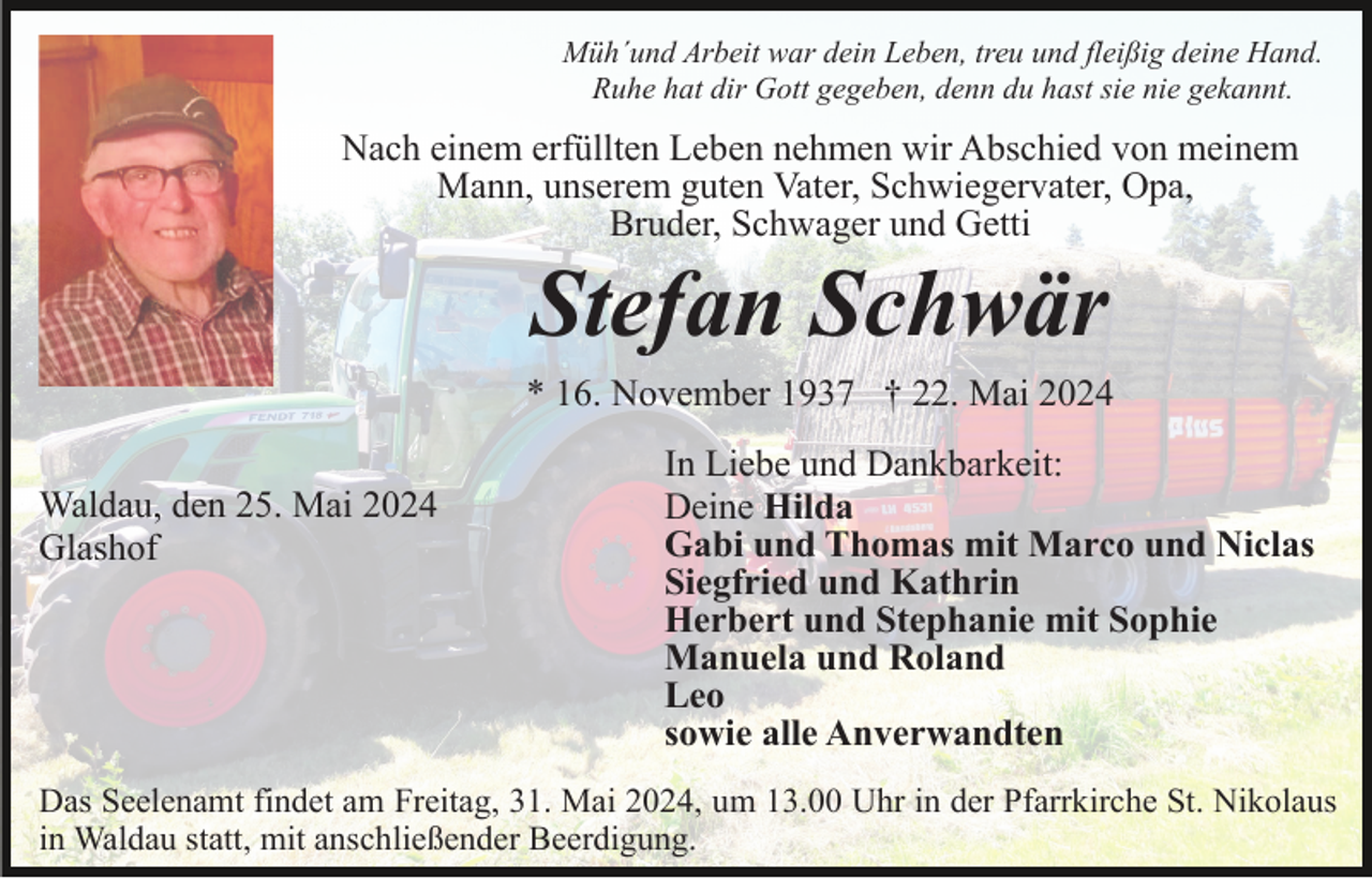 <p>Müh´und Arbeit war dein Leben, treu und fleißig deine Hand.<br />Ruhe hat dir Gott gegeben, denn du hast sie nie gekannt.</p><p>Nach einem erfüllten Leben nehmen wir Abschied von meinem<br />Mann, unserem guten Vater, Schwiegervater, Opa,<br />Bruder, Schwager und Getti</p><p>Stefan Schwär<br />* 16. November 1937 † 22. Mai 2024<br />Waldau, den 25. Mai 2024<br />Glashof</p><p>In Liebe und Dankbarkeit:<br />Deine Hilda<br />Gabi und Thomas mit Marco und Niclas<br />Siegfried und Kathrin<br />Herbert und Stephanie mit Sophie<br />Manuela und Roland<br />Leo<br />sowie alle Anverwandten</p><p>Das Seelenamt findet am Freitag, 31. Mai 2024, um 13.00 Uhr in der Pfarrkirche St. Nikolaus<br />in Waldau statt, mit anschließender Beerdigung.</p>
