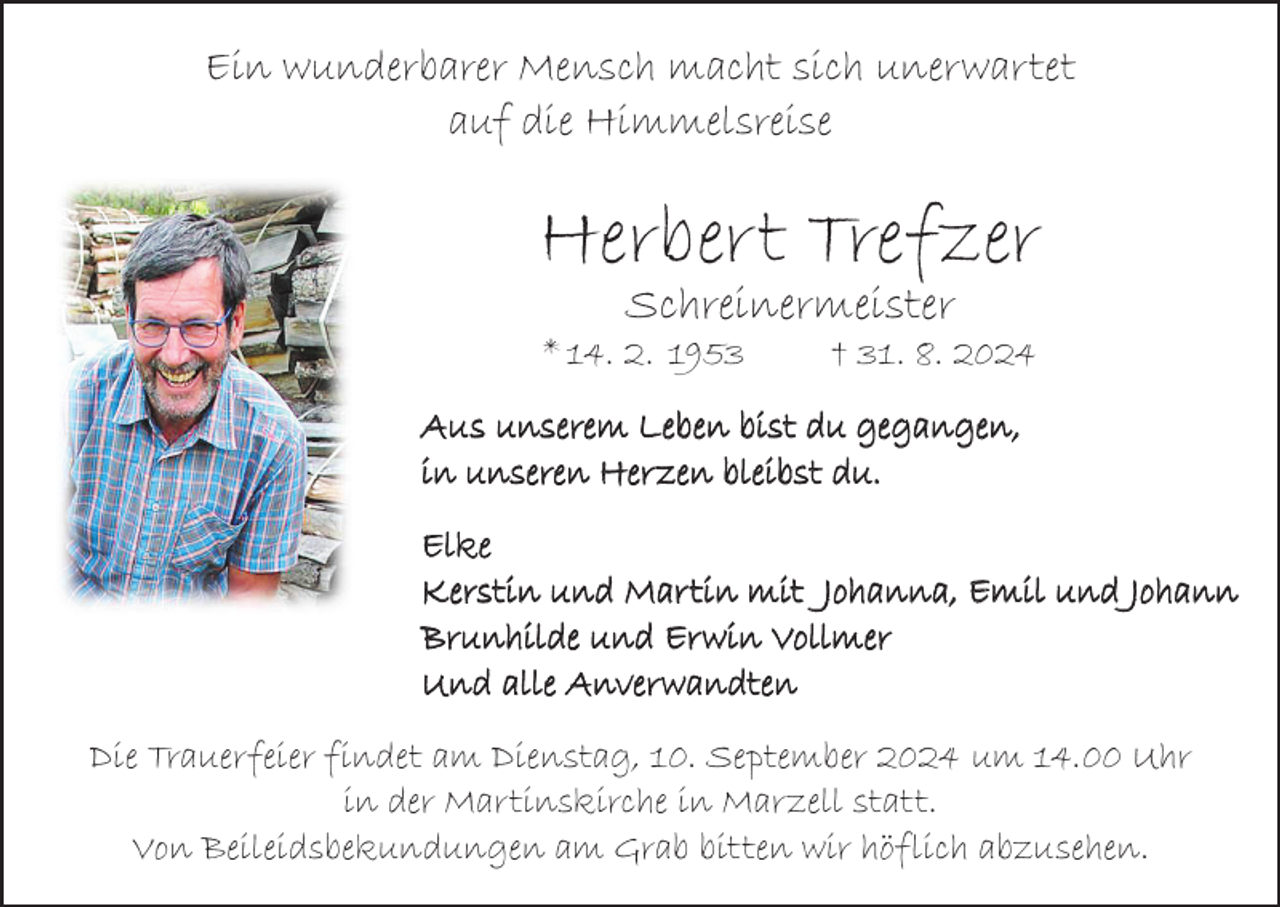 <p>Ein wunderbarer Mensch macht sich unerwartet<br />auf die Himmelsreise</p><p>Herbert Trefzer<br />Schreinermeister</p><p>* 14. 2. 1953</p><p>† 31. 8. 2024</p><p>Aus unserem Leben bist du gegangen,<br />in unseren Herzen bleibst du.<br />Elke<br />Kerstin und Martin mit Johanna, Emil und Johann<br />Brunhilde und Erwin Vollmer<br />Und alle Anverwandten<br />Die Trauerfeier findet am Dienstag, 10. September 2024 um 14.00 Uhr<br />in der Martinskirche in Marzell statt.<br />Von Beileidsbekundungen am Grab bitten wir höflich abzusehen.</p>