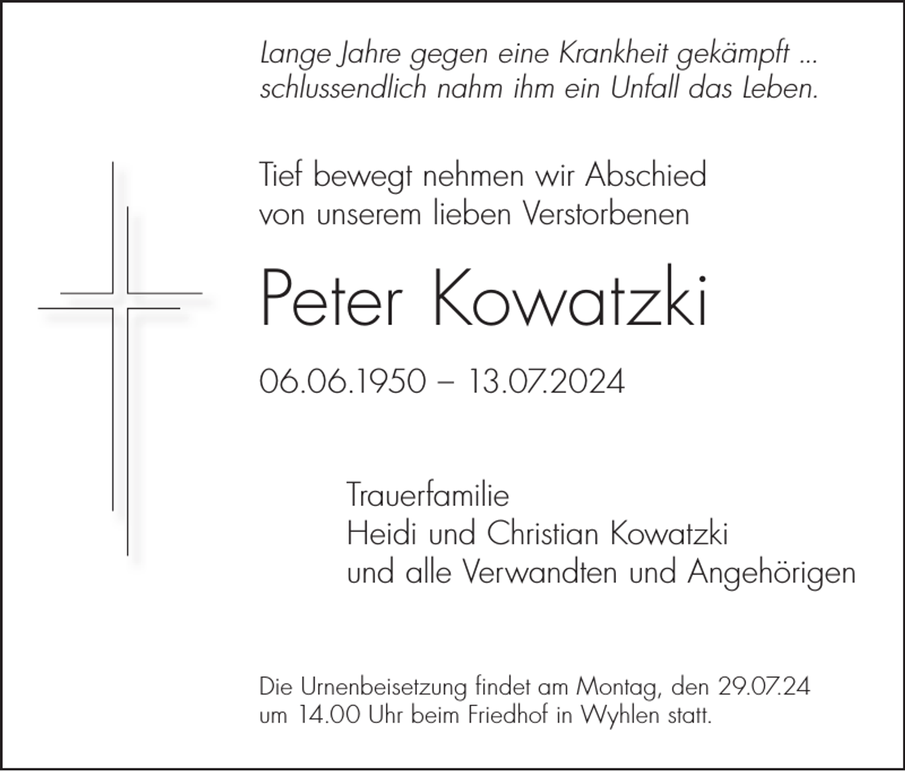 <p>Lange Jahre gegen eine Krankheit gekämpft ...<br />schlussendlich nahm ihm ein Unfall das Leben.</p><p>Tief bewegt nehmen wir Abschied<br />von unserem lieben Verstorbenen</p><p>Peter Kowatzki<br />06.06.1950 – 13.07.2024<br />Trauerfamilie<br />Heidi und Christian Kowatzki<br />und alle Verwandten und Angehörigen<br />Die Urnenbeisetzung findet am Montag, den 29.07.24<br />um 14.00 Uhr beim Friedhof in Wyhlen statt.</p>