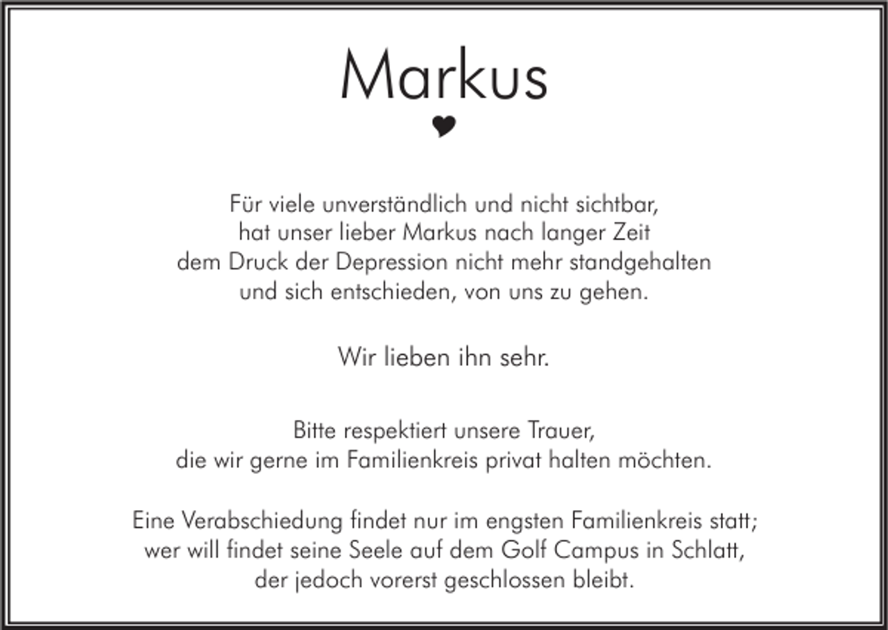 <p>Markus<br /></p><p>Für viele unverständlich und nicht sichtbar,<br />hat unser lieber Markus nach langer Zeit<br />dem Druck der Depression nicht mehr standgehalten<br />und sich entschieden, von uns zu gehen.</p><p>Wir lieben ihn sehr.<br />Bitte respektiert unsere Trauer,<br />die wir gerne im Familienkreis privat halten möchten.<br />Eine Verabschiedung findet nur im engsten Familienkreis statt;<br />wer will findet seine Seele auf dem Golf Campus in Schlatt,<br />der jedoch vorerst geschlossen bleibt.</p>