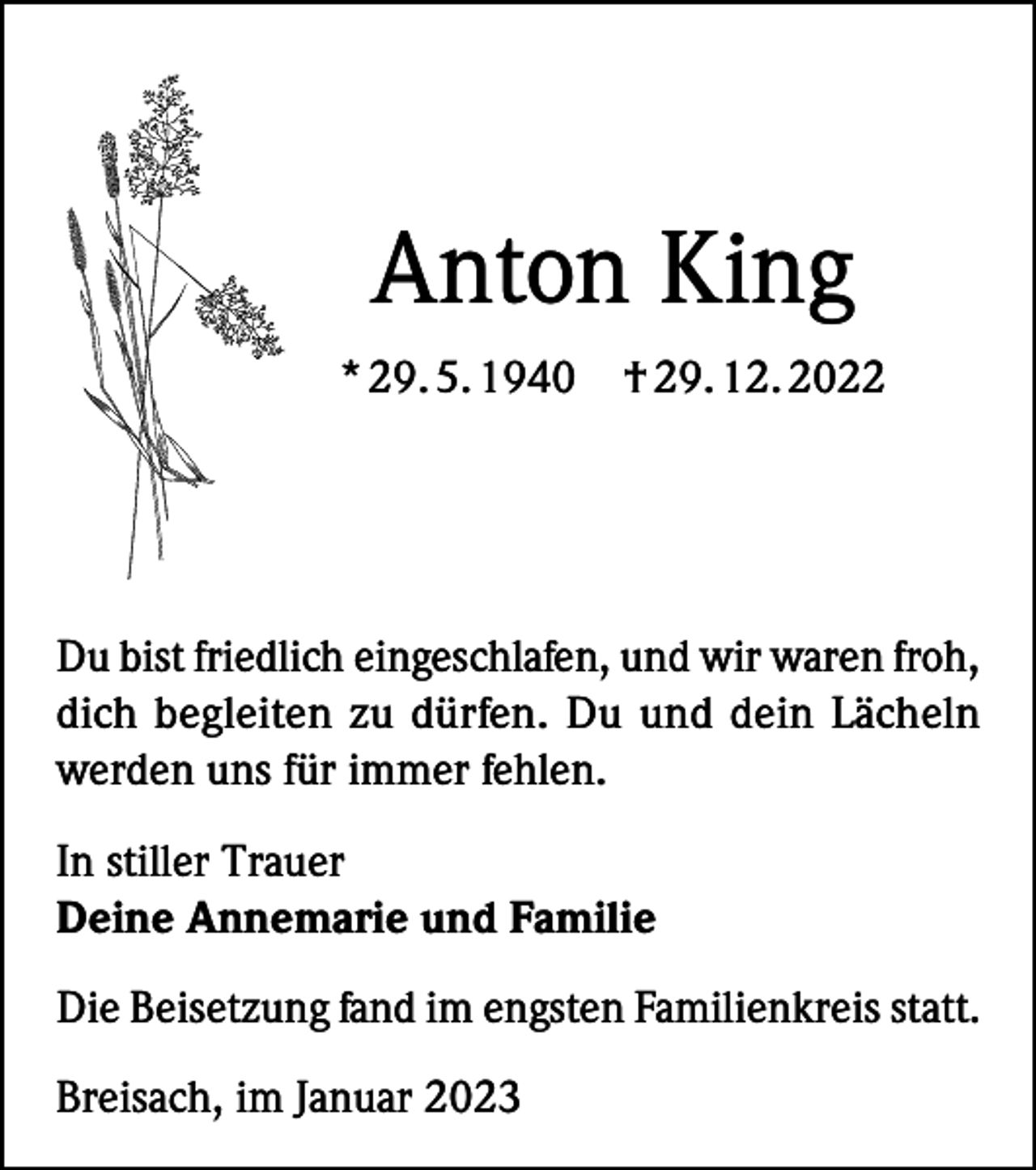 <p>Anton King<br />* 29. 5. 1940</p><p>† 29. 12. 2022</p><p>Du bist friedlich eingeschlafen, und wir waren froh,<br />dich begleiten zu dürfen. Du und dein Lächeln<br />werden uns für immer fehlen.<br />In stiller Trauer<br />Deine Annemarie und Familie<br />Die Beisetzung fand im engsten Familienkreis statt.<br />Breisach, im Januar 2023</p>