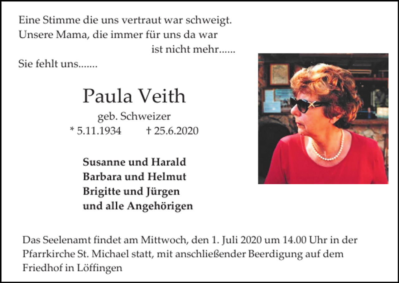 <p>Eine Stimme die uns vertraut war schweigt.<br />Unsere Mama, die immer für uns da war<br />ist nicht mehr......<br />Sie fehlt uns.......</p><p>Paula Veith<br />geb. Schweizer<br />* 5.11.1934<br />† 25.6.2020<br />Susanne und Harald<br />Barbara und Helmut<br />Brigitte und Jürgen<br />und alle Angehörigen<br />Das Seelenamt findet am Mittwoch, den 1. Juli 2020 um 14.00 Uhr in der<br />Pfarrkirche St. Michael statt, mit anschließender Beerdigung auf dem<br />Friedhof in Löffingen</p>