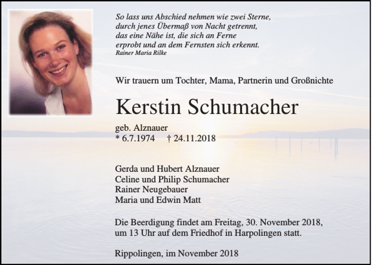 <p>So lass uns Abschied nehmen wie zwei Sterne,<br />durch jenes Übermaß von Nacht getrennt,<br />das eine Nähe ist, die sich an Ferne<br />erprobt und an dem Fernsten sich erkennt.<br />Rainer Maria Rilke</p><p>Wir trauern um Tochter, Mama, Partnerin und Großnichte</p><p>Kerstin Schumacher<br />geb. Alznauer<br />* 6.7.1974 † 24.11.2018<br />Gerda und Hubert Alznauer<br />Celine und Philip Schumacher<br />Rainer Neugebauer<br />Maria und Edwin Matt<br />Die Beerdigung findet am Freitag, 30. November 2018,<br />um 13 Uhr auf dem Friedhof in Harpolingen statt.<br />Rippolingen, im November 2018</p>